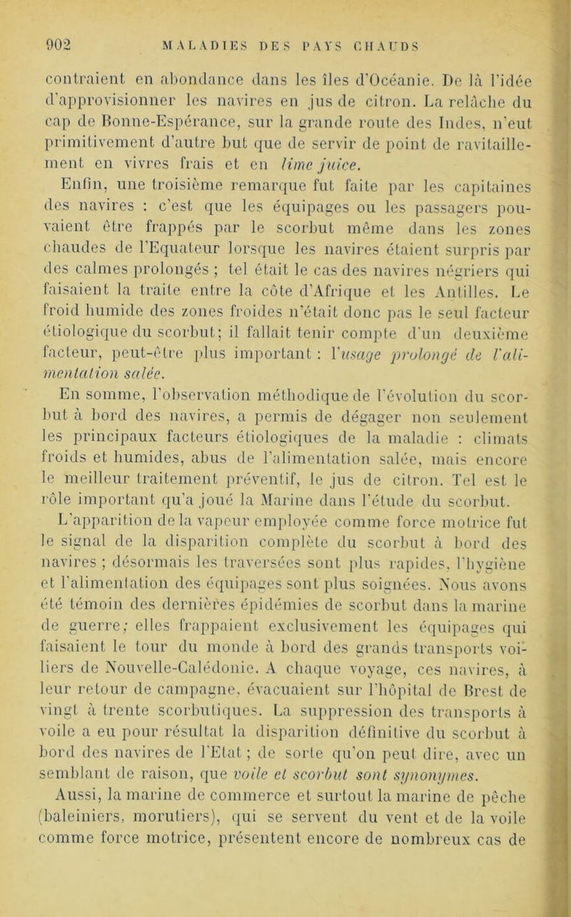 contraient en abondance dans les îles d’Océanie. De là l’idée d'approvisionner les navires en jus de citron. La relâche du cap de Bonne-Espérance, sur la grande route des Indes, n’eut primitivement d'autre but que de servir de point de ravitaille- ment en vivres frais et en lime juice. Enfin, une troisième remarque fut faite par les capitaines des navires : c’est que les équipages ou les passagers pou- vaient être frappés par le scorbut même dans les zones chaudes de l’Equateur lorsque les navires étaient surpris par des calmes prolongés ; tel était le cas des navires négriers qui faisaient la traite entre la côte d’Afrique et les Antilles. Le froid humide des zones froides n’était donc pas le seul facteur étiologique du scorbut; il fallait tenir compte d'un deuxième facteur, peut-être plus important : l'usage prolongé de l'ali- mentation salée. En somme, l’observation méthodique de l’évolution du scor- but à bord des navires, a permis de dégager non seulement les principaux facteurs étiologiques de la maladie : climats froids et humides, abus de l’alimentation salée, mais encore le meilleur traitement préventif, le jus de citron. Tel est le rôle important qu’a joué la Marine dans l’étude du scorbut. L’apparition de la vapeur employée comme force motrice fut le signal de la disparition complète du scorbut à bord des navires ; désormais les traversées sont plus rapides, l’hygiène et l’alimentation des équipages sont plus soignées. Nous avons été témoin des dernières épidémies de scorbut dans la marine de guerre; elles frappaient exclusivement les équipages qui faisaient le tour du monde à bord des grands transports voi- liers de Nouvelle-Calédonie. A chaque voyage, ces navires, à leur retour de campagne, évacuaient sur l’hôpital de Brest de vingt à trente scorbutiques. La suppression des transports à voile a eu pour résultat la disparition définitive du scorbut à bord des navires de l’Etat ; de sorte qu’on peut dire, avec un semblant de raison, que voile et scorbut sont synonymes. Aussi, la marine de commerce et surtout la marine de pêche (baleiniers, morutiers), qui se servent du vent et de la voile comme force motrice, présentent encore de nombreux cas de