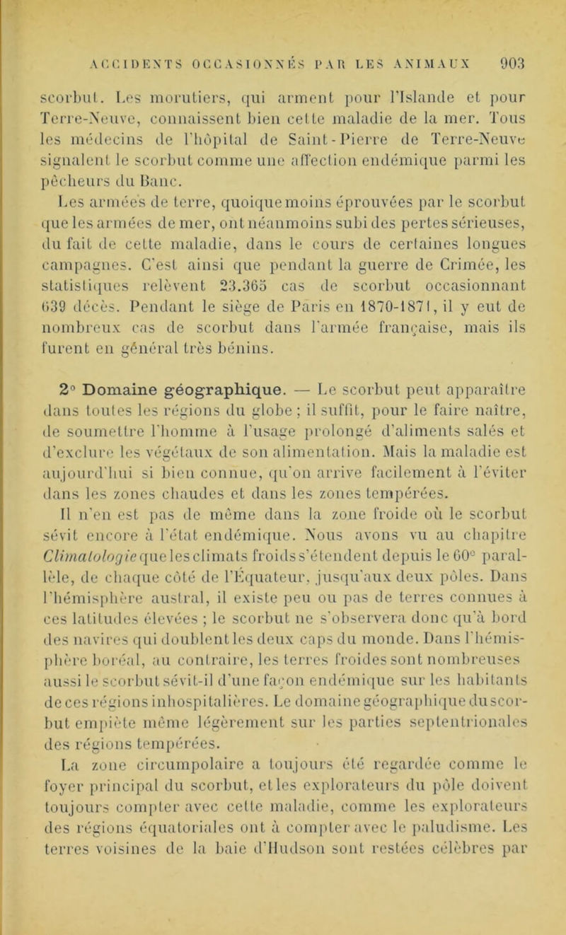 scorbut. Les morutiers, qui arment pour l’Islande et pour Terre-Neuve, connaissent bien celte maladie de la mer. Tous les médecins de l’hôpital de Saint-Pierre de Terre-Neuve signalent le scorbut comme une affection endémique parmi les pêcheurs du Banc. Les armées de terre, quoique moins éprouvées par le scorbut que les armées de mer, ont néanmoins subi des pertes sérieuses, du fait de celte maladie, dans le cours de certaines longues campagnes. C'est ainsi que pendant la guerre de Crimée, les statistiques relèvent 23.365 cas de scorbut occasionnant 639 décès. Pendant le siège de Paris en 1870-1871, il y eut de nombreux cas de scorbut dans l’armée française, mais ils lurent en général très bénins. 2° Domaine géographique. — Le scorbut peut apparaître dans toutes les régions du globe ; il suffit, pour le faire naître, de soumettre l'homme à l'usage prolongé d’aliments salés et d'exclure les végétaux de son alimentation. Mais la maladie est aujourd'hui si bien connue, qu'on arrive facilement à l’éviter dans les zones chaudes et dans les zones tempérées. Il n’en est pas de même dans la zone froide où le scorbut sévit encore à l'état endémique. Nous avons vu au chapitre Climatologie que les climats froids s’étendent depuis le G0û paral- lèle, de chaque côté de l’Equateur, jusqu'aux deux pôles. Dans l’hémisphère austral, il existe peu ou pas de terres connues à ces latitudes élevées ; le scorbut ne s’observera donc qu'à bord des navires qui doublent les deux caps du monde. Dans l'hémis- phère boréal, au contraire, les terres froides sont nombreuses aussi le scorbut sévit-il d'une façon endémique sur les habitants de ces régions inhospitalières. Le domaine géographique duscor- but empiète même légèrement sur les parties septentrionales des régions tempérées. La zone circumpolaire a toujours été regardée comme le foyer principal du scorbut, et les explorateurs du pôle doivent toujours compter avec celte maladie, comme les explorateurs des régions équatoriales ont à compter avec le paludisme. Les terres voisines de la baie d’Hudson sont restées célèbres par