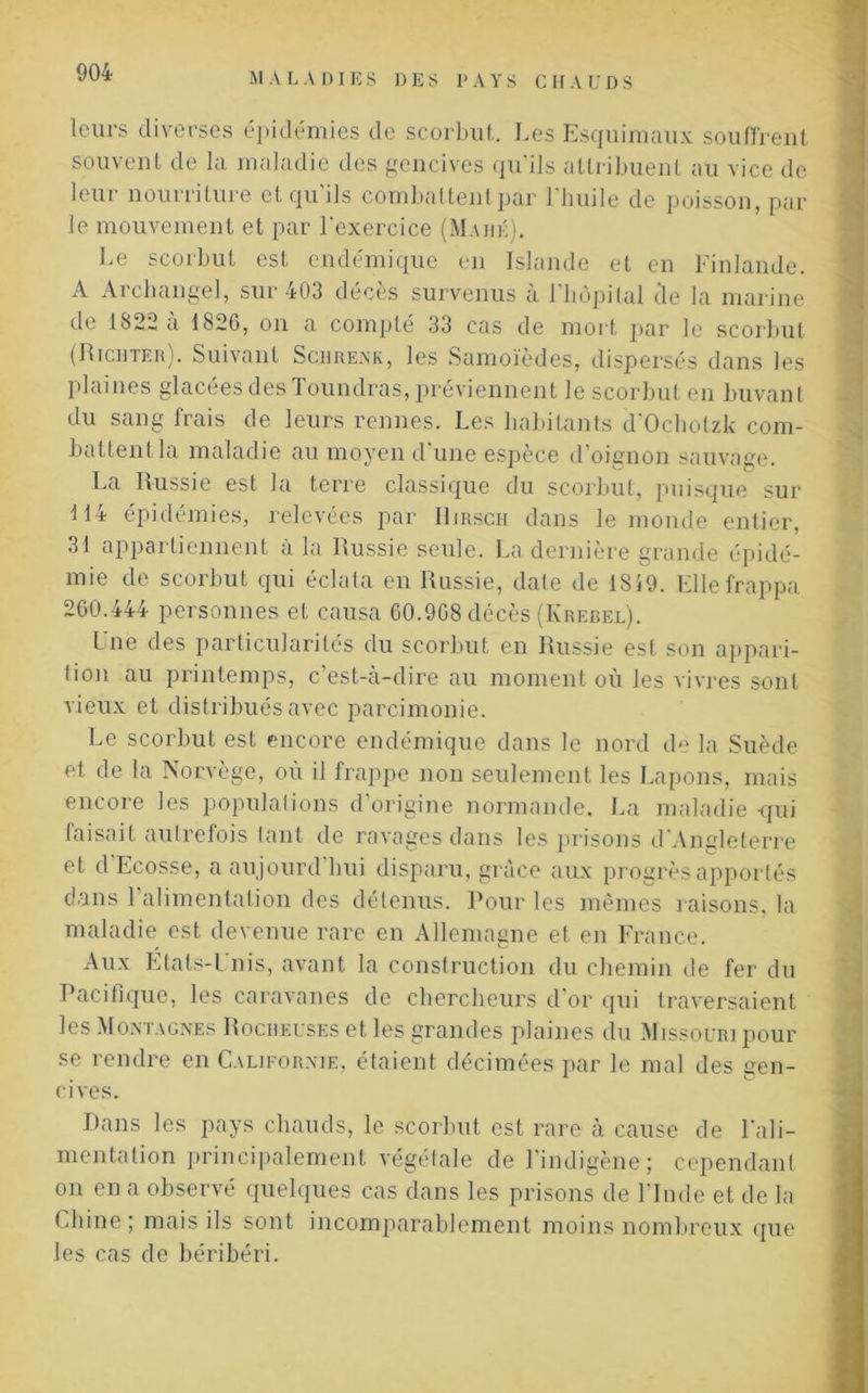 leurs diverses épidémies de scorbut. Les Esquimaux souffrent souvent de la maladie des gencives qu’ils attribuent au vice de leur nourriture et qu’ils combattent par l’huile de poisson, par le mouvement et par l'exercice (Mahé). Le scorbut est endémique en Islande et en Finlande. A Archangel, sur 403 décès survenus à l’bôpital de la marine de 1822 à 1826, on a compté 33 cas de mort par le scorbut (Richter). Suivant Schrenk, les Samoïèdes, dispersés dans les plaines glacées des Toundras, préviennent le scorbut en buvant du sang frais de leurs rennes. Les habitants d'Ocholzk com- battent la maladie au moyen d'une espèce d’oignon sauvage. La Russie est la terre classique du scorbut, puisque sur 114 épidémies, relevées par Hirsch dans le monde entier, 31 appartiennent à la Russie seule. La dernière grande épidé- mie de scorbut qui éclata en Russie, date de 1859. Elle frappa 260.444 personnes et causa 60.968 décès (Krebel). L ue des particularités du scorbut en Russie est son appari- tion au printemps, c’est-à-dire au moment où les vivres sont vieux et distribués avec parcimonie. Le scorbut est encore endémique dans le nord de la Suède et de la Norvège, où il frappe non seulement les Lapons, mais encore les populations d’origine normande. La maladie qui faisait autrefois tant de ravages dans les prisons d'Angleterre et d Ecosse, a aujourd hui disparu, grâce aux progrès apportés dans l’alimentation des détenus. Pour les mêmes raisons, la maladie est devenue rare en Allemagne et en France. Aux Etats-l nis, avant la construction du chemin de fer du Pacifique, les caravanes de chercheurs d’or qui traversaient les Montagnes Rocheuses et les grandes plaines du Missouri pour se rendre en Californie, étaient décimées par le mal des gen- cives. Dans les pays chauds, le scorbut est rare à cause de l'ali- mentation principalement végétale de l’indigène; cependant on en a observé quelques cas dans les prisons de l’Inde et de la Chine ; mais ils sont incomparablement moins nombreux que les cas de béribéri.