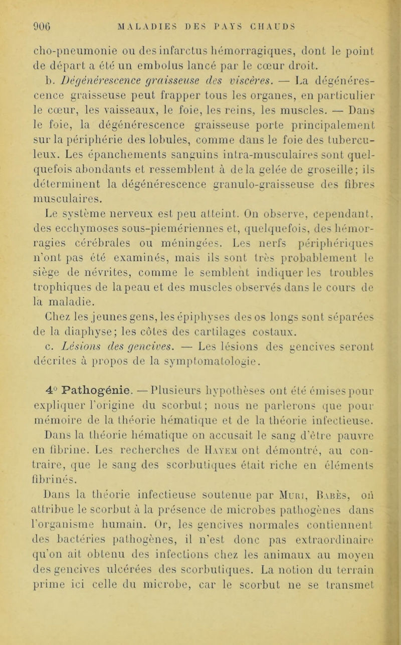 cho-pneumonie ou des infarctus hémorragiques, dont le point de départ a été un embolus lancé par le cœur droit. b. Dégénérescence graisseuse des viscères. — La dégénéres- cence graisseuse peut frapper tous les organes, en particulier le cœur, les vaisseaux, le foie, les reins, les muscles. — Dans le foie, la dégénérescence graisseuse porte principalement sur la périphérie des lobules, comme dans le foie des tubercu- leux. Les épanchements sanguins inlra-musculaires sont quel- quefois abondants et ressemblent à delà gelée de groseille; ils déterminent la dégénérescence granulo-graisseuse des fibres musculaires. Le système nerveux est peu atteint. On observe, cependant, des ecchymoses sous-piemériennes et, quelquefois, des hémor- ragies cérébrales ou méningées. Les nerfs périphériques n’ont pas été examinés, mais ils sont très probablement le siège de névrites, comme le semblent indiquer les troubles trophiques de la peau et des muscles observés dans le cours de la maladie. Chez les jeunes gens, les épiphyses des os longs sont séparées de la diapliyse; les côtes des cartilages costaux. c. Lésions des gencives. — Les lésions des gencives seront décrites à propos de la symptomatologie. 4° Patliogénie. —Plusieurs hypothèses ont été émises pour expliquer l'origine du scorbut; nous ne parlerons que pour mémoire de la théorie hématique et de la théorie infectieuse. Dans la théorie hématique on accusait le sang d’être pauvre en fibrine. Les recherches de IIayem ont démontré, au con- traire, que le sang des scorbutiques était riche en éléments flbrinés. Dans la théorie infectieuse soutenue par Mûri, Babès, on attribue le scorbut à la présence de microbes pathogènes dans l’organisme humain. Or, les gencives normales contiennent des bactéries pathogènes, il n’est donc pas extraordinaire qu'on aiL obtenu des infections chez les animaux au moyen des gencives ulcérées des scorbutiques. La notion du terrain prime ici celle du microbe, car le scorbut ne se transmet