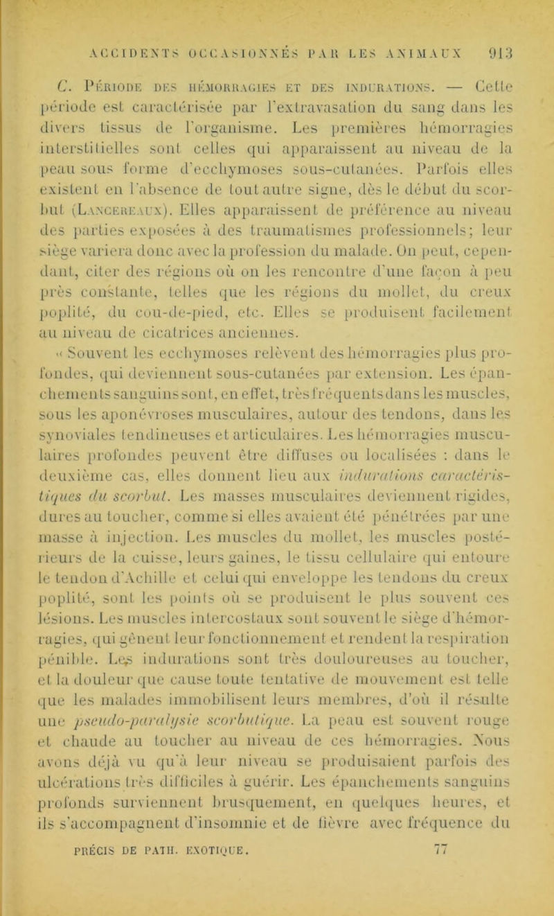 C. PÉRIODE DES HÉMORRAGIES ET DES INDURATIONS. — Cette période est caractérisée par l’extravasation du sang dans les divers tissus de l'organisme. Les premières hémorragies interstilielles sont celles qui apparaissent au niveau de la peau sous forme d'ecchymoses sous-cutanées. Parfois elles existent en l'absence de tout autre signe, dès le début du scor- but (Lancereaux). Elles apparaissent de préférence au niveau des parties exposées à des traumatismes professionnels; leur siège variera donc avec la profession du malade. Un peut, cepen- dant, citer des régions où on les rencontre d'une façon à peu près constante, telles que les régions du mollet, du creux poplité, du cou-de-pied, etc. Elles se produisent facilement au niveau de cicatrices anciennes. >< Souvent les ecchymoses relèvent des hémorragies plus pro- fondes, qui deviennent sous-cutanées par extension. Les épan- chements sanguins son t, en effet, très fréquents dans les muscles, sous les aponévroses musculaires, autour des tendons, dans les synoviales tendineuses et articulaires. Les hémorragies muscu- laires profondes peuvent être diffuses ou localisées : dans le deuxième cas, elles donnent lieu aux indurations caractéris- tiques du scorbut. Les masses musculaires deviennent rigides, dures au toucher, comme si elles avaient été pénétrées par une masse à injection. Les muscles du mollet, les muscles posté- rieurs de la cuisse, leurs gaines, le tissu cellulaire qui entoure le tendon d'Achille et celui qui enveloppe les tendons du creux poplité, sont les points où se produisent le plus souvent ces lésions. Les muscles intercostaux sont souvent le siège d'hémor- ragies, qui gênent leur fonctionnement et rendent la respiration pénible. Ltgs indurations sont très douloureuses au toucher, et la douleur que cause toute tentative de mouvement est telle que les malades immobilisent leurs membres, d’où il résulte une pseudo-paralysie scorbutique. La peau est souvent rouge et chaude au toucher au niveau de ces hémorragies. Nous avons déjà vu qu'à leur niveau se produisaient parfois des ulcérations très difficiles à guérir. Les épanchements sanguins profonds surviennent brusquement, en quelques heures, et ils s’accompagnent d’insomnie et de lièvre avec fréquence du PRÉCIS DE PAT II. EXOTIQUE. 77