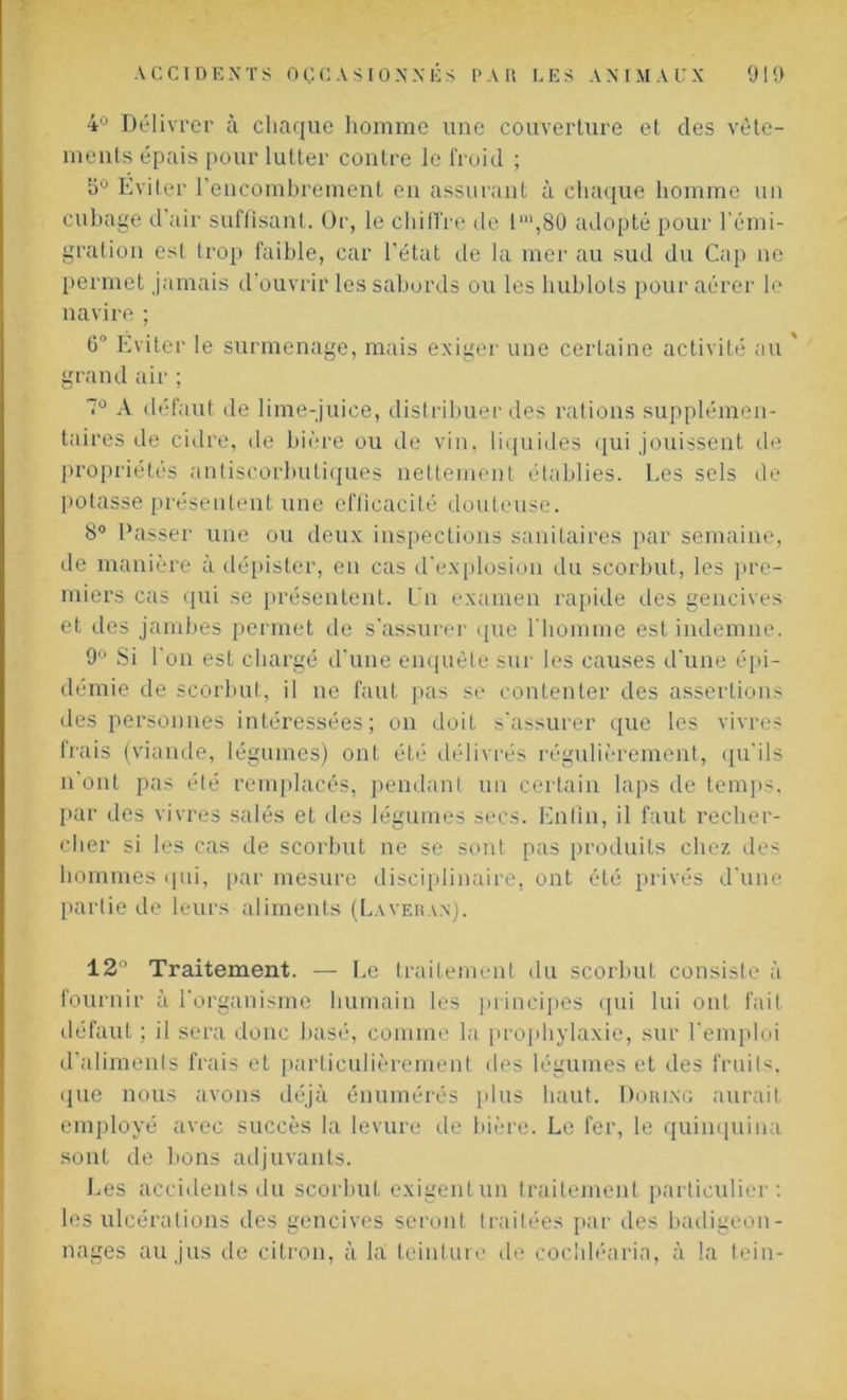 4° Délivrer à chaque homme une couverture et clés vêle- ments épais pour lutter contre le froid ; 5° Eviter l'encombrement en assurant à chaque homme un cubage d’air suffisant. Or, le chiffre de l‘,80 adopté pour l’émi- gration esl trop faible, car l’état de la mer au sud du Cap ne permet jamais d’ouvrir les sabords ou les hublots pour aérer le navire ; 0° Eviter le surmenage, mais exiger une certaine activité au grand air ; 7° A défaut de lime-juice, distribuer des rations supplémen- taires de cidre, de bière ou de vin, liquides qui jouissent de propriétés antiscorbuliques nettement établies. Les sels de potasse présentent une efficacité douteuse. 8° Passer une ou deux inspections sanitaires par semaine, de manière à dépister, en cas d’explosion du scorbut, les pre- miers cas qui se présentent. Un examen rapide des gencives et des jambes permet de s’assurer que l'homme est indemne. 9° Si l’on est chargé d’une enquête sur les causes d’une épi- démie de scorbut, il ne faut pas se contenter des assertions des personnes intéressées; on doit s'assurer que les vivres frais (viande, légumes) ont été délivrés régulièrement, qu'ils n’ont pas été remplacés, pendant un certain laps de temps, par des vivres salés et des légumes secs. Enfin, il faut recher- cher si les cas de scorbut ne se sont pas produits chez des hommes qui, par mesure disciplinaire, ont été privés d'une partie de leurs aliments (Laveran). 12° Traitement. — Le traitement du scorbut consiste à fournir à l'organisme humain les principes qui lui ont fait défaut ; il sera donc basé, comme la prophylaxie, sur l'emploi d’aliments frais et particulièrement des légumes et des fruits, que nous avons déjà énumérés plus haut. Douing aurait employé avec succès la levure de bière. Le fer, le quinquina sont de bons adjuvants. Les accidents du scorbut exigent un traitement particulier: les ulcérations des gencives seront traitées par des badigeon- nages au jus de citron, à la teinture de cochléaria, à la tein-