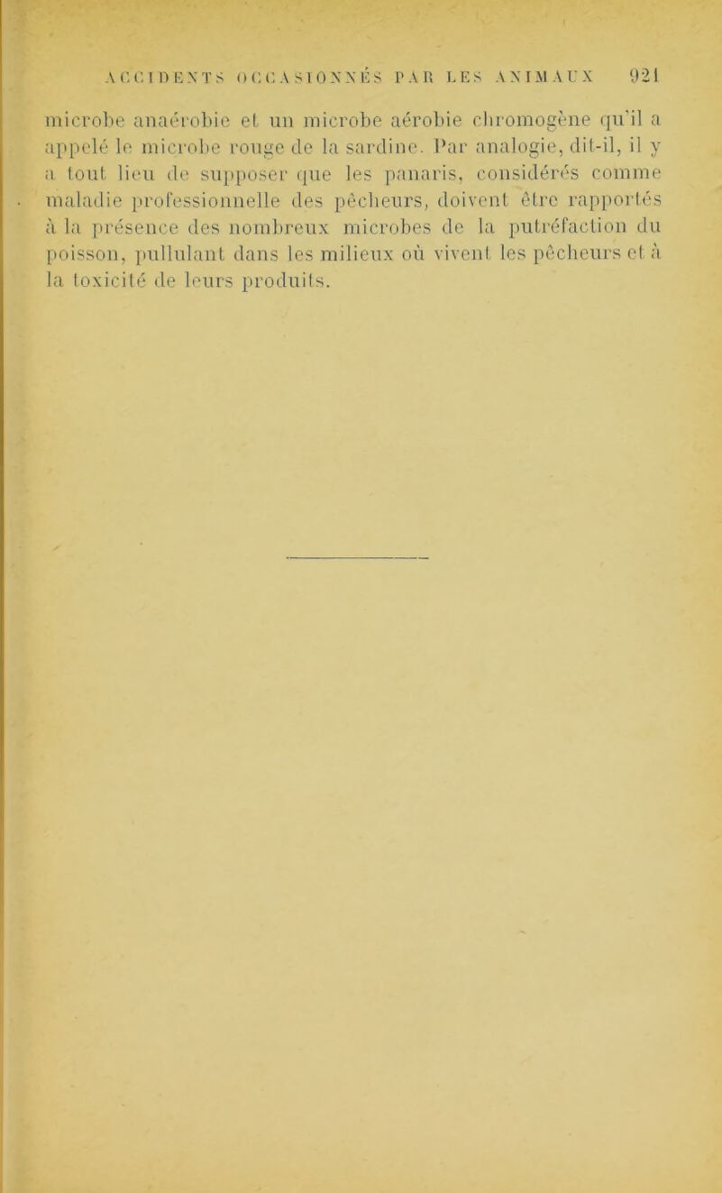 microbe anaérobie et un microbe aérobie chromogène qu'il a appelé le microbe rouge de la sardine. Par analogie, dit-il, il y a tout lieu de supposer que les panaris, considérés comme maladie professionnelle des pêcheurs, doivent être rapportés à la présence des nombreux microbes de la putréfaction du poisson, pullulant dans les milieux où vivent les pêcheurs et à la toxicité de leurs produits.
