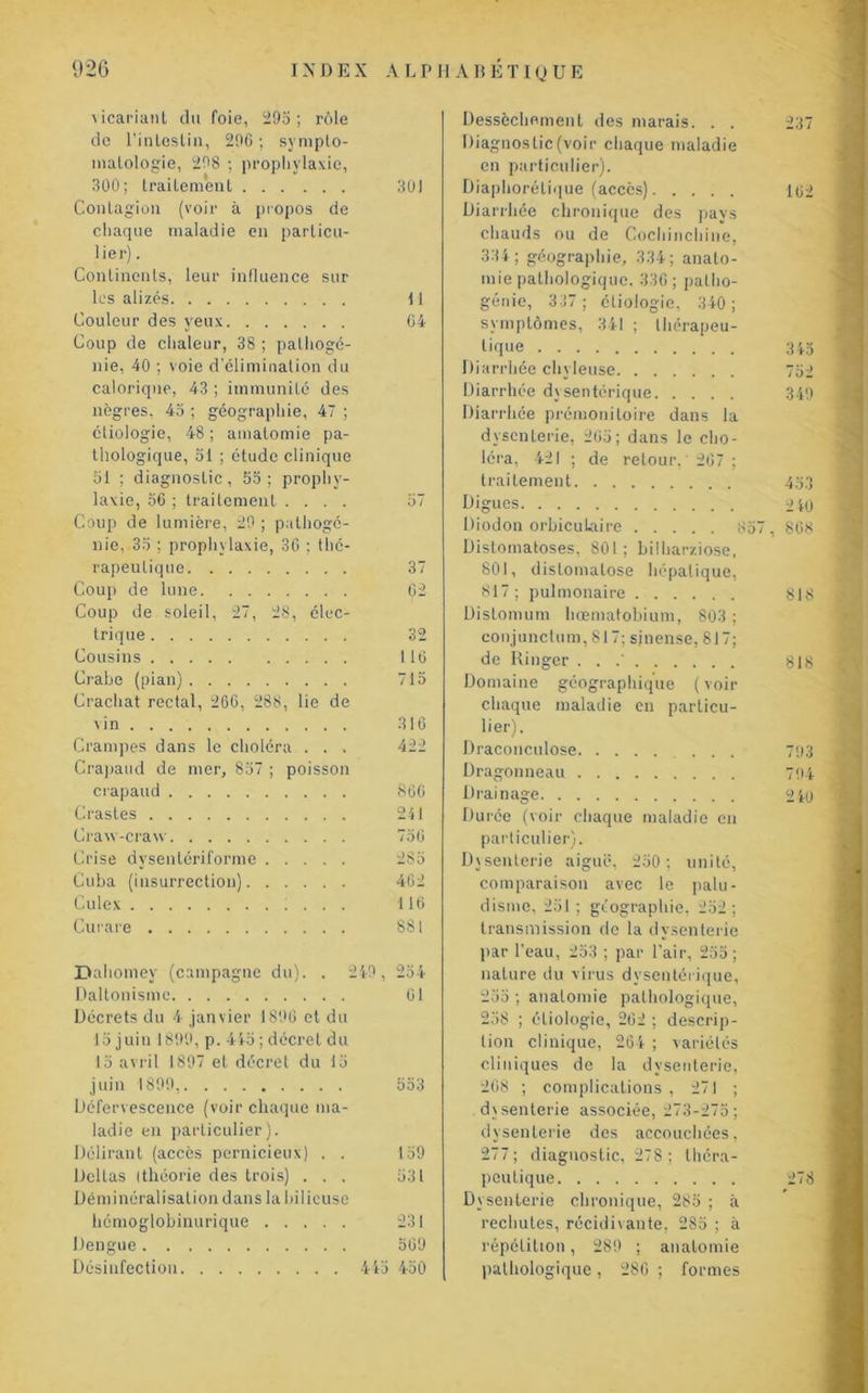 vicariant du foie, 295; rôle de l’inlosliu, 29C ; sympto- matologie, 298 ; prophylaxie, 300; traitement 301 Contagion (voir à propos de chaque maladie en particu- lier) . Continents, leur influence sur les alizés Il Couleur des yeux 04 Coup de chaleur, 38 ; palhogé- nie, 40 ; voie d’élimination du calorique, 43 ; immunité des nègres, 45 ; géographie, 47 ; étiologie, 48 ; amatomie pa- thologique, 51 ; étude clinique 51 ; diagnostic, 55; prophy- laxie, 56 ; traitement .... 57 Coup de lumière, 29 ; pathogé- nie, 35 ; prophylaxie, 36 ; thé- rapeutique 37 Coup de lune 62 Coup de soleil, 27, 28, élec- trique 32 Cousins 116 Crabe (pian) 715 Crachat rectal, 266, 288, lie de \in 316 Crampes dans le choléra . . . 422 Crapaud de mer, 857 ; poisson crapaud 860 Crastes 241 Craw-craw 756 Crise dvsentériforme 285 Cuba (insurrection) 462 Culex 116 Curare 881 Dahomey (campagne du). . 24-9, 254 Daltonisme 01 Décrets du 4 janvier 1896 et du 15 juin 1899, p. 445 ; décret du 15 avril 1897 et décret du 15 juin 1899, 553 Défervescence (voir chaque ma- ladie en particulier). Délirant (accès pernicieux) . . 159 Deltas (théorie des trois) ... 531 Déminéralisation dans la bilieuse hcmoglobinurique 231 Dengue 569 Désinfection 445 450 Dessèchement des marais. . . Diagnostic (voir chaque maladie en particulier). Diaphorétique (accès) Diarrhée chronique des pays chauds ou de Cochinchine, 334; géographie, 334; anato- mie pathologique. 330 ; patho- génie, 337 ; étiologie, 340; symptômes, 341 ; thérapeu- tique Diarrhée chyleuse Diarrhée dysentérique Diarrhée prémonitoire dans la dysenterie, 265; dans le cho- léra, 421 ; de retour,'267; traitement Digues lliodon orbiculaire ; Distomatoses, 801; bilharziose, 801, distomatose hépatique, 817 ; pulmonaire Distomum hœmatobium, 803 ; conjunctum, 817; sinense, 817; de Ringer . . .' Domaine géographique ( voir chaque maladie eu particu- lier). Draconculose ... Dragonneau Drainage Dui'ée (voir chaque maladie en particulier). Dysenterie aiguë, 250 ; unité, comparaison avec le palu- disme, 251; géographie, 252; transmission de la dysenterie par l’eau, 253 ; par l’air, 255; nature du virus dysentérique, 255 ; anatomie pathologique, 258 ; étiologie, 262 ; descrip- tion clinique, 264 ; variétés cliniques de la dysenterie, 268 ; complications , 271 ; dysenterie associée, 273-275; dysenterie des accouchées, 277; diagnostic, 278; théra- peutique Dysenterie chronique, 285 ; à rechutes, récidivante, 285 ; à répétition, 289 ; anatomie pathologique, 286 ; formes 237 162 3 45 752 349 2 40 868 81 S 818 793 794 2 iU 278