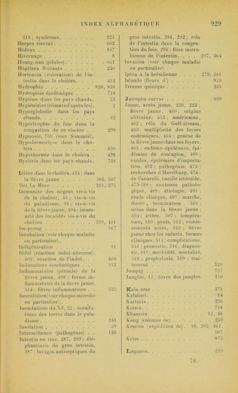 218; syndrome Herpès circiné Hideux Hivernage Hoang-nan (pilules) Hôpitaux flottants Hortensia (coloration) de l'in- teslin dans le choléra. . . . Hydrophis Hvdropisie épidémique .... Hygiène dans les pays chauds. Hygiénistes(climatsd'après les). Hyperglobulie dans les pays chauds Hypertrophie du foie dans la congestion de ce viscère . . Hypnosie, 75!) (voir Sommeil). Hypodermoclyse dans le cho- léra Hypothermie dans le choléra . Hystérie dans les pays chauds. 002 857 8 (iOl 240 412 830, 838 710 23 82 290 430 4Î6 728 Ictère dans le choléra, 434; dans la fièvre jaune 502, 507 1 let La Mère 201, 275 Immunité ries nègres vis-à-vis de la chaleur, 45 ; vis-à-vis du paludisme, 91 ; vis-à-vis de la fièvre jaune, 494 ; immu- nité des localités vis-à-vis du choléra . . . • 399, 41 i Im-pyeng 307 Incubation (voir chaque maladie en particulier). Indigénisation 81 Indol (réaction indol-nilreuse), 405; réaction de l’indol. . . 400 Indurations scorbutiques ... 913 Inflammatoire (période) de la lièvre jaune, 498 : forme in- flammatoire de la fièvre jaune, 514; fièvre inflammatoire . . 525 I noculation(voir chaque microbe en particulier). Inondations du Nil, 22 : inonda- tions des terres dans le palu- disme 241 Insolation 38 Intermittence (pathogénie) . . 130 Intestin en zinc, 287, 289 ; élé- phantiasis du gros intestin, 287 : lavages antiseptiques du gros intestin. 281, 292; rôle de l’intestin dans la conges- tion du foie. 296 ; flore micro- bienne de l'intestin. . . . 297, 30i Invasion (voir chaque maladie en particulier) Ipéca à la brésilienne . . . . 279, 281 Islande (fleurs d’) . . . tüo Ivresse quinique .... . . . 235 Jatropha curcas .... . . . 809 Jaune, accès jaune, 220. 223 ; fièvre jaune. 460; origine africaine, 402 ; américaine, 402 : rôle du Gulf-slream, 403 : multiplicité des foyers endémiques, 404 ; genèse de la fièvre jaune dans ses foy ers, 405 ; endémo-épidémies, épi- démies de contagion, 468 ; exodes, épidémies d’importa- tion, 472 ; pathogénie, 473 ; recherches d'Haveiburg, 474; de Sanarelli. bacille icléroïde, 475-488 ; anatomie patholo- gique, 488 : étiologie, 491 ; étude clinique, 497 ; marche, durée , terminaison , 503 : urine dans la fièvre jaune : 504 ; ictère, 507 ; tempéra- ture, 510; pouls, 512; vomis- sements noirs, 513 ; lièvre jaune chez les enfants, formes cliniques, 511; complications, 510 ; pronostic, 516; diagnos- tic, 517; morbidité, mortalité. 518 ; prophylaxie, 519 ; trai- tement 520 Jumpig 727 Jungles, 13; fièvre des jungles. 150 Kala-azar 371 Kalahari 14 Kartulis 250 Keisse 718 Khamsin 12, 48 Kong (colonne de) 249 Kourou (expédition de). 88. 25, 401, 507 Kriss 875 239 8. Lagunes