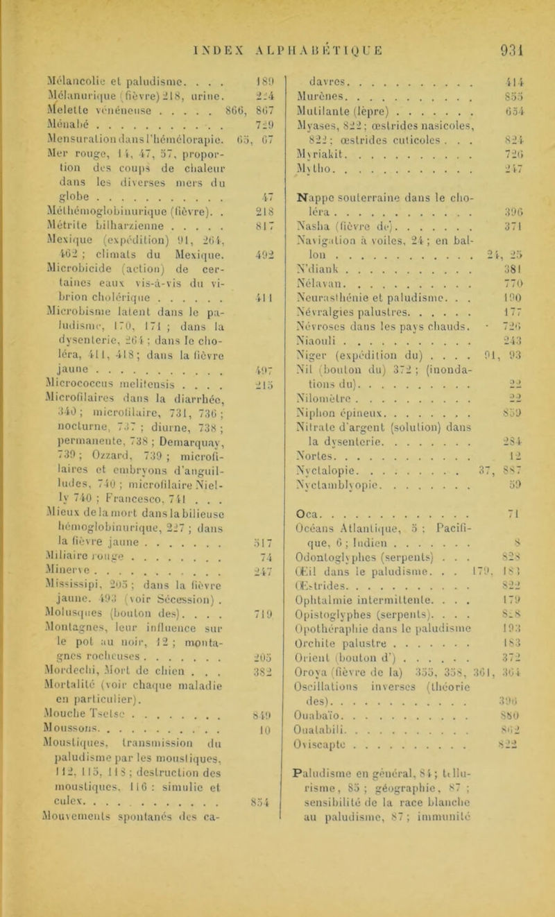 Mélancolie et paludisme. ... 180 Mélanurique (fièvre)218, urine. 224 Melettc vénéneuse 866, 867 Monahé 729 Mensuration dans l’hcmélorapie. 65, 67 Mer rouge, 1 i, 47, 57, propor- tion des coups de chaleur dans les diverses mers du globe 47 Mélliémoglobinurique (fièvre). . 218 Métrite bilharzienne 817 Mexique (expédition) 01, 264, 462 ; climats du Mexique. 492 Microbicide (action) de cer- taines eaux vis-à-vis du vi- brion cholérique 411 Microbisme latent dans le pa- ludisme, 170, 171 ; dans la dysenterie, 26 i ; dans le cho- léra, 411, 418; dans la lièvre jaune 407 Micrococcus melilensis .... 215 Microlîlaires dans la diarrhée, 840; microfiluirc, 731, 736 ; nocturne, 737 ; diurne, 738 ; permanente, 738 ; Demarquav, /30; Ozzard, 739 ; microli- laires et embryons d’anguil- lttdes, 740; microlilaire Niel- lv 740 ; Francesco, 7 41 . . . Mieux de la mort dans la bilieuse hémoglobinerique, 227 ; dans la fièvre jaune 317 Miliaire rouge 74 Minerve 047 Mississipi, 205 ; dans la lièvre jaune. 493 (voir Sécession). Molusques (boulon des). ... 719 Montagnes, leur influence sur le pot au noir, 12; monta- gnes rocheuses 205 Mordechi, Mort de chien . . . 382 Mortalité (voir chaque maladie en particulier). Mouche Tselse 849 Moussons ]q Moustiques, transmission du paludisme par les moustiques, 112, 115, 11 S ; destruction des moustiques, 116: simulic et culex. ... 854 Mouvements spontanés des ca- davres 414 Murènes 853 Mutilante (lèpre) 654 Myases, 822; œslrides nasicoies, 822 ; œstrides cuticoles . . . 824 Mjriakit 726 îMjtlio 247 Nappe souterraine dans le cho- léra Naslia (fièvre de) Navigation à voiles, 24; en bal- lon N'diank Nélavan Neurasthénie et paludisme. . . Névralgies palustres Névroses dans les pays chauds. Niaouli Niger (expédition du) .... Nil (bouton du) 372 ; (inonda- tions du) Nilomèlro Niplion épineux . Nitrate d'argent (solution) dans la dysenterie Norles Nyclalopie Nyclamblyopic 306 371 V, 2-> 381 770 100 177 726 243 a.» 22 853 281 12 87 30 Oca 71 Océans Atlantique, 5 ; Pacifi- que, 6 ; Indien 8 Odonloglyphes (serpents) . . . 823 Œil dans le paludisme. . . 170. 181 Œstrides 822 Ophtalmie intermittente. ... 170 Opistoglyphes (serpents). . . . ScS Opothérapliie dans le paludisme 108 Orchite palustre 183 Orient (bouton d’) ..... . 372 Oroya (fièvre de la) 333, 338, 361, 304 Oscillations inverses (théorie des) Ouabaïo SSO Ooalabili 862 Oviscapto 822 Paludisme en général, 81; tdlu- risme, 83; géographie. 87 ; sensibilité de la race blanche au paludisme, 87 ; immunité