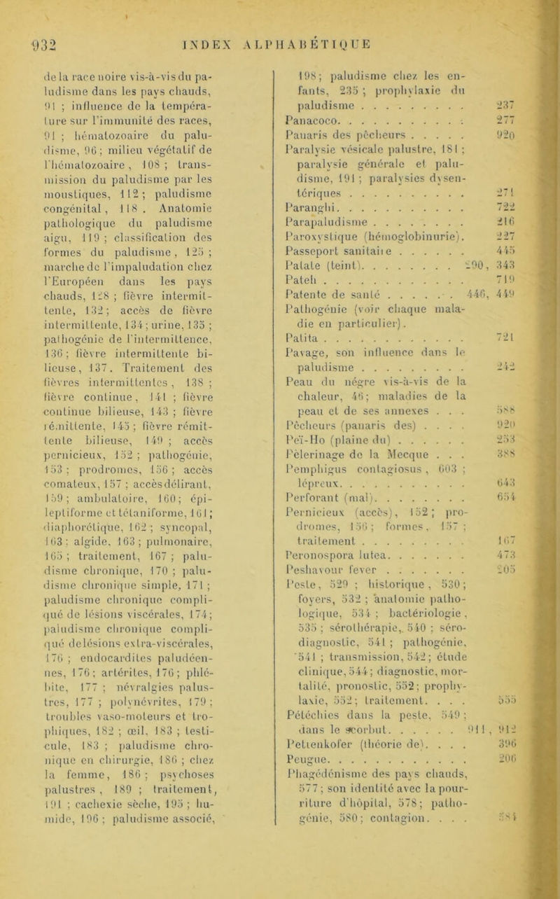 de la race noire vis-à-vis du pa- ludisme dans les pays chauds, !M ; influence de la tempéra- ture sur l’immunité des races, tU ; hématozoaire du palu- disme, 06; milieu végétatif de l'hématozoaire, 1 OS ; trans- mission du paludisme par les moustiques, 112; paludisme congénital, 118. Anatomie pathologique du paludisme aigu, 119; classification des formes du paludisme, 123; marche de l'impaludation chez l'Européen dans les pays chauds, 128 ; fièvre intermit- tente, 132; accès de fièvre intermittente, 134; urine, 133 ; pathogénie de l'intermittence, 136; fièvre intermittente bi- lieuse, 137. Traitement des fièvres intermittentes, 138; fièvre continue, 141 ; fièvre continue bilieuse, 143 ; fièvre rémittente, 143; fièvre rémit- tente bilieuse, 149 ; accès pernicieux, 132 ; pathogenie, 133; prodromes, 136; accès comateux, 157 ; accès délirant, 139; ambulatoire, 160; épi- leptiforme et télaniforme, 101 ; diaphoréliqüe, 162; syncopal, 163; algide. 163; pulmonaire, 163; traitement, 167; palu- disme chronique, 170; palu- disme chronique simple, 171 ; paludisme chronique compli- qué de lésions viscérales, 174; paludisme chronique compli- qué de lésions extra-viscérales, 176 ; endocardites paludéen- nes, 176; artérites, 176 ; phlé- bite, 177 ; névralgies palus- tres, 177 ; polynévrites, 179; troubles vaso-moteurs et tro- phiques, 182 ; œil, 183 ; testi- cule, 183 ; paludisme chro- nique en chirurgie, 180 ; chez la femme, 186; psychoses palustres , 189 ; traitement, 191 ; cachexie sèche, 193; hu- mide, 196; paludisme associé, 198; paludisme chez les en- fants, 235 ; prophylaxie du paludisme 237 Panacoco 277 Panaris des pêcheurs 920 Paralysie vésicale palustre, 181 ; paralysie générale et palu- disme, 191 ; paralysies dysen- tériques Paranghi 722 Parapaludisnie . . . 216 Paroxystique (hémoglobinurie). 227 Passeport sanitaiie . . . . . . 445 Patate (teint) . . 290, 343 Pateh . . . 719 Patente de santé .... .• . 446. 4 49 Palhogénie (voir chaque mala- die en particulier). Pâli ta . . . 721 Pavage, son influence dans le paludisme . . . 242 Peau du nègre vis-à-vis de la chaleur, 46; maladies de la peau et de ses annexes . . . 588 Pêcheurs (panaris des) . 920 Peï-Ho (plaine du) . . . . . . 253 Pèlerinage do la Mecque . . . 338 Pemphigus conlagiosus , 003 ; lépreux Perforant (mal) . . . 043 . . . 654 Pernicieux (accès), 152 ; pro- drames, 156; formes. 157 ; traitement . . . 167 Peronospora lutea. . . . . . . 473 Peshavour lever .... . . . 205 Peste, 529 ; historique , 530 ; foyers, 532 ; anatomie patho- logique, 534; bactériologie, 535 ; sérothérapie,. 540 ; séro- diagnostic, 541 ; palhogénie, '541 ; transmission, 542 ; étude clinique, 544; diagnostic, mor- talité, pronostic, 552; prophy- laxie, 352; traitement. . . . 335 Pétéchies dans la peste, 549; dans le scorbut 911, 912 Petienkofer (théorie de). . . . 396 Peugue 206 Phagédénisme des pays chauds, 577; son identité avec la pour- riture d'hôpital, 578; palho- génie, 580; contagion. . . . -7*4