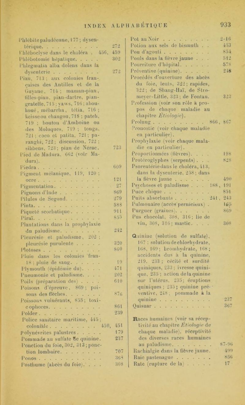 l’hlébile paludéenne, 177; dysen- térique 272 Uhléboclyse dans le choléra . 456, 451) l'Idébotomie hépatique 302 Phlegmalia alba dolens dans la dysenterie 272 Pian, 713; aux colonies fran- çaises des Antilles et de la Guyane, 714; maman-pian, lilles-pian. pian-dartre, pian- gratelie, 715 ; ya'\ s, 716 ; abou- koué, mébarrha, tétia. 716; keisseou changou,718 ; pateli, 719 ; bouton d'Amboine ou des Moluques, 719 ; tonga, 721; coco et palita, 721; pa- sibbens, 723; pian de Nérac. 723 Pied de Madura, 002 (voir Ma- dura). l’iedra 609 Pigment mélanique, 119, 120; ocre 121 Pigmentation 27 Pignons d'Inde S69 Pilules de Segond 279 Pinta 583 Piqueté scorbatique 911 l’irai 855 Plantations dans la prophylaxie du paludisme 212 Pleurésie et paludisme, 202 ; pleurésie purulente 320 Hotoses 800 Pluie dans les colonies fran- 10 ; pluie de sang 19 Plymoutli (épidémie du). . . . 471 Pneumonie et paludisme. . . . 202 Poils (préparation des) .... 610 Poisons d’épreuve, 809; poi- sons des flèches 876 Poisson* vulnérants, 835; loxi- copliores 801 Polder 239 Police sanitaire maritime, 445; coloniale. . . 450, 451 Polynévrites palustres 179 Pommade au sulfate fie quinine. 237 Ponction du foie, 302, 313 ; ponc- tion lombaire 707 Ponos 363 Posthume (abcès du foie). . . . 308 Pot au Noir 2-16 Potion aux sels de bismuth . . 433 Pou d’agouti 854 Pouls dans la fièvre jaune . . . 512 Pourriture d'hôpital 578 Préventive (quinine) 248 Procédés d'ouverture des abcès du foie, lents, 322 ; rapides, 322 ; de Shang-Haï, de Slro- meyer-Liltle, 323; de Fonlau. 323 Profession (voir son rôle à pro- pos de chaque maladie au chapitre Etiologie). Prolung 800, 807 Pronostic (voir chaque maladie en particulier). Prophylaxie (voir chaque mala- die en particulier). Proportionnées (fièvres). . . . 198 Protéroglyphes (serpents) . . . 828 Psoreulérie dans le choléra, 413, dans la dysenterie, 258; dans la fièvre jaune 490 Psychoses et paludisme . . . 188, 191 Puce chique 851 Puits absorbants 241 , 243 Pulmonaire (accès pernicieux) . 105 Purguer (graines) 869 Pus chocolat, 308, 310; lie de vin, 308, 310; mastic. . . . 308 Quinine (solution de sulfate). 107 ; soluliondechlorhydrate, 108. 169; bromhvdrate, 108; accidents dus à la quinine, 219. 233 ; cécité et surdité quiniques, 233 ; ivresse quini- que, 235; action de la quinine sur l’utérus. 235; éruptions quiniques ; 235 ; quinine pré- ventive, 248 , pommade à la quinine 237 Quisuar 307 Races humaines (voir sa récep- tivité au chapitre Etiologie de chaque maladie), réceptivité des diverses races humaines au paludisme 87-90 Rachialgie dans la lièvre jaune. 499 Raie paslenague 850 Rate (rupture de la) 17