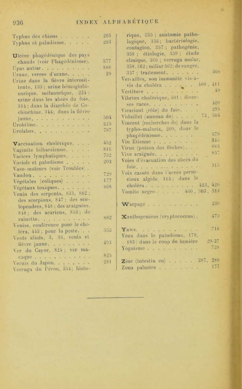 Typhus des chiens Typhus el paludisme Ulcère p'hagédénique des pays chauds (voir Phagédénisme). Upas autiar Urane, verres d'urane Urine dans la fièvre intermit- tente, 135 ; urine hémoglobi- nurique, mélanurique, 224 ; urine dans les abcès du foie, 314; dans la diarrhée de Co- chinehine. 344; dans la fièvre jaune Urobiline Urolabes Vaccination cholérique. . . . Vaginite bilharzienne Varices lymphatiques Variole el paludisme Vaso-moteurs (voir Troubles) . Vaudou Végétales (coliques) Végétaux toxiques Venin des serpents, 833, 882 ; des scorpions, 847 ; des sco- lopendres, 848 ; des araignées, 848; des acariens, 853; de rainette Venise, conférence pour le cho- léra, 45-3 ; pour la peste. . . Vents alizés, 3, Ui, vents el fièvre jaune Ver du Cayor, 825 ; ver ma- caque Vernis du Japon Vcrruga du Pérou, 354; histo- 205 203 577 880 29 504 d ) 5 797 810 732 203 729 177 8C8 882 553 493 823 281 rique, 355 ; anatomie patho- logique, 336 ; bactériologie, contagion, 357 ; pathogénie, 358 ; étiologie, 359 ; élude clinique, 360 ; verruga mular, 358. 362 ; miliar362; desangre, 357 ; traitement Ver.-ailles, son immunité vis-à- vis du choléra . . . . . . 500, Vcstiture Vibrion cholérique, 401 ; diver- ses races Yicariant (rôle) du foie. . . . Yidaillet (anneau de) .... <3, Vincent (recherches de; dans la typho-malaria, 209, dans le phagédénisme Vin Etienne Virus (poison des flèches) . . • Vive araignée Voies d’évacuation des abcès du foie Voix cassée dans i'accès perni- cieux algide, 164; dans le choléra 423, Vomilo negro 460 , 503 , 306 411 49 40'' 295 304 579 345 88 3 857 315 426 513 Warpage 239 Xanlliogenicus (cryptococcus). 473 Yaws 16 Yeux dans le paludisme, 179, 183; dans le coup de lumière 29-37 Yoguismc Zinc (intestin en) . . . . Zona palustre 287, 289 177