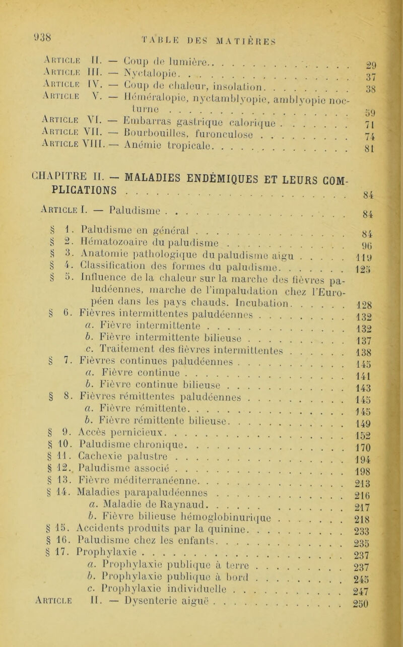 Article II. — Coup de lumière Article III. — Nyetalopio ’ Ahiicle IV. — Coup do chaleur, insolation Article V. — Héméralopie, nyctamblyopie, amblyopic noc turno Article VI. Embarras gastrique calorique Article V II. — Bourbouilles, furonculose Article VIII.— Anémie tropicale 29 37 38 59 71 74 81 CHAPITRE II. — MALADIES ENDÉMIQUES ET LEURS COM- PLICATIONS Article I. — Paludisme § 1. Paludisme en général § 2. Hématozoaire du paludisme S Anatomie pathologique du paludisme aigu § 4. Classification des formes du paludisme § 5. Influence delà chaleur sur la marche des lièvres pa- ludéennes, marche de l’impaludation chez l’Euro- péen dans les pays chauds. Incubation § 6. Fièvres intermittentes paludéennes a. Fièvre intermittente b. Fièvre intermittente bilieuse c. Traitement des lièvres intermittentes g 7. Fièvres continues paludéennes a. Fièvre continue b. Fièvre continue bilieuse § 8. Fièvres rémittentes paludéennes a. Fièvre rémittente b. Fièvre rémittente bilieuse § 9. Accès pernicieux S 10. Paludisme chronique § 11. Cachexie palustre § 12.. Paludisme associé § 13. Fièvre méditerranéenne § 14. Maladies parapaludéennes a. Maladie de Raynaud b. Fièvre bilieuse hémoglobinurique g 15. Accidents produits par la quinine § 16. Paludisme chez les enfants § 17. Prophylaxie a. Prophylaxie publique à terre b. Prophylaxie publique à bord c. Prophylaxie individuelle Article 11. — Dysenterie aiguë 84 90 Tl 9 125 128 132 132 137 138 145 141 143 145 145 149 152 170 194 198 213 216 217 218 233 235 237 237 245 247 250