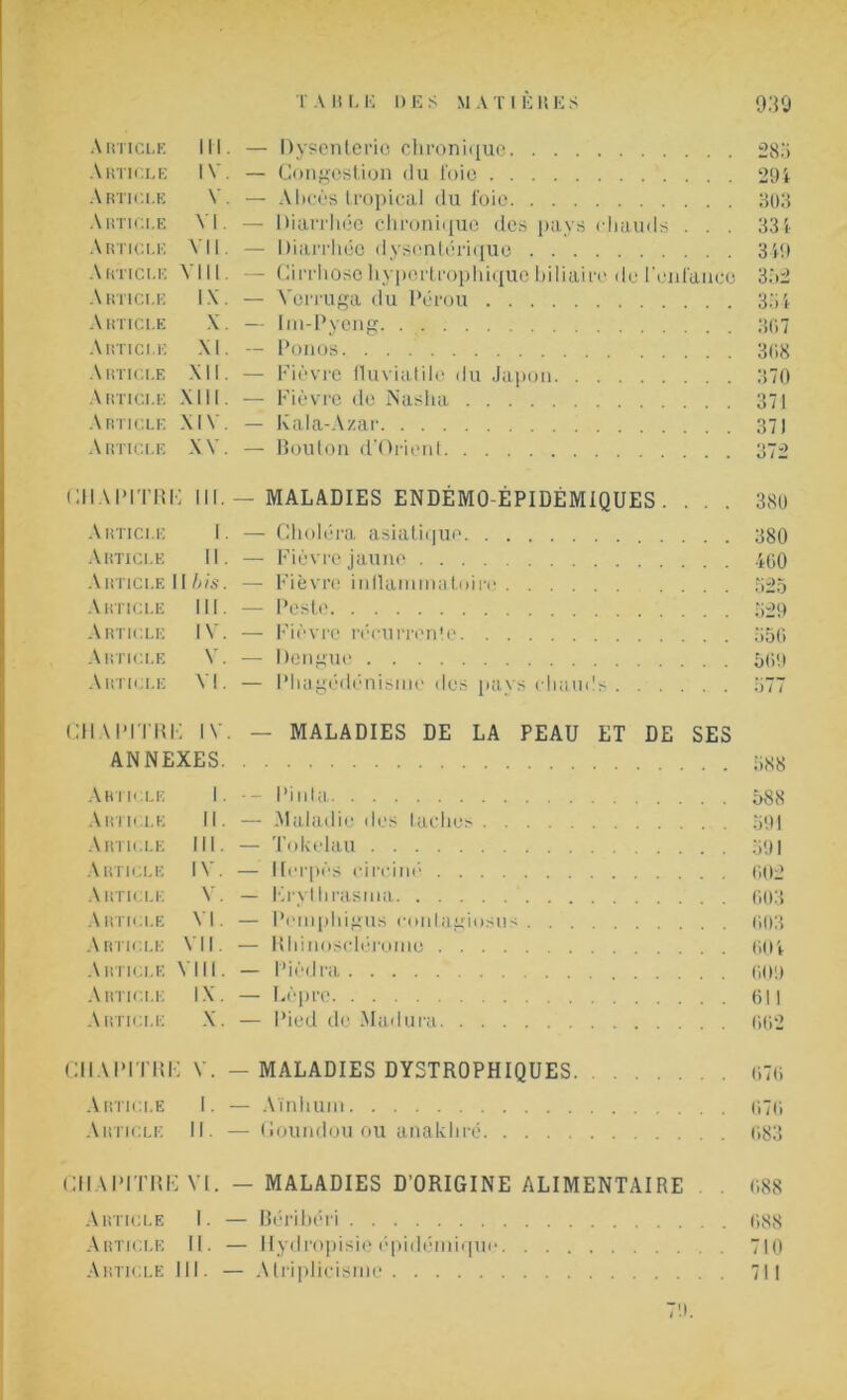 Article III. — Dysenterie chronique 285 Article IV. — Congestion du l'oie 294 Article V. — Abcès tropical du foie 303 Article VI. — Diarrhée chronique des pays chauds . . . 334 Article VII. — Diarrhée dysentérique 34!) Article VIII — Cirrhose hypertrophique biliaire de l'enfance 352 Article IX. — Vcrruga du Pérou 334 Article X. — Im-Pyeng 307 Article XI. — Ponos 308 Article XII. — Fièvre fluviatile du Japon 370 Article XIII. — Fièvre de Nasha 371 Article XIV. — Kala-Azar 371 Article XV. — Bouton d'Orient 372 CHAPITRE III. — MALADIES ENDÉMO-ÉPIDÉMIQUES. . . . 380 Article I. — Choléra asiatique 380 Article II. — Fièvre jaune 460 Article 11 bis. — Fièvre inflammatoire 525 Article III. — Peste 529 Article IV. — Fièvre récurrente 556 Article V. — Dengue 509 Article VI. — Phagédénisme des pays chauds CHAPITRE IV. — MALADIES DE LA PEAU ET DE SES ANNEXES 588 Article I - Pinta 588 Article II. — Maladie îles taches 591 Article III. — Tokélau 591 Article IV. — Herpès circiné 002 Article V. — Krythrasma 003 Article VI. — Pemphigus contagiosus 603 Article VII. — Rhinoscléroine 604 Article VIII. — Pièdra 009 Article IX. — Lèpre 611 Article X. — Pied de Madura 662 CHAPITRE V. — MALADIES DYSTROPHIQUES 070 Article I. — Aïnhum 070 Article II. —Goundou ou anakhré 083 CHAPITRE VI. — MALADIES D'ORIGINE ALIMENTAIRE . 088 Article 1. — Béribéri 688 Article II. — Hydropisie épidémique 710 Article 111. — Atriplicisnie 711 79.