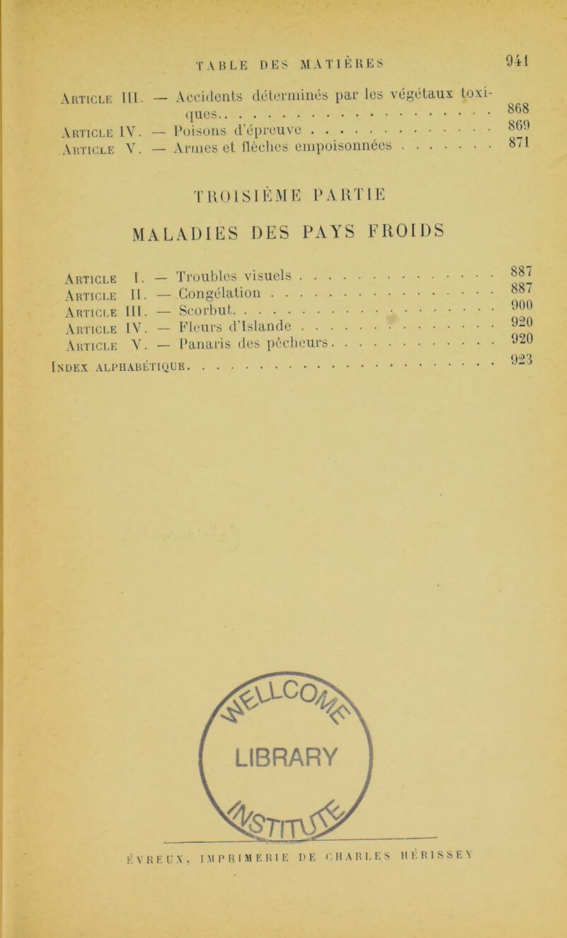 Article 111- —■ Accidents déterminés pur les végétaux toxi- ques Article IV. — Poisons d’épreuve Article V. — Armes et flèches empoisonnées 868 869 871 TROISIÈME PARTIE MALADIES DES PAYS FROIDS Article I. — Troubles visuels . . . Article II. — Congélation Article 111. — Scorbut Article IV. — Fleurs d Islande . . • Article V. — Panaris des pécheurs. Index alphabétique . 887 . 887 . 900 . 920 . 920 . 923 É V R EUX, IMPRIMERIE DE CHARLES 1IE RISSE V