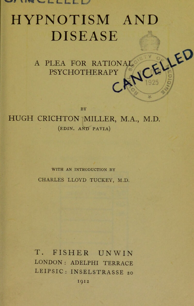 » » W U L. L L- LZ HYPNOTISM AND DISEASE A PLEA FOR RATIONAL HUGH CRICHTON MILLER, M.A., M.D. (edin. and pavia) WITH AN INTRODUCTION BY CHARLES LLOYD TUCKEY, M.D. T. FISHER UNWIN LONDON : ADELPHI TERRACE LEIPSIC: INSELSTRASSE 20 1912 >01