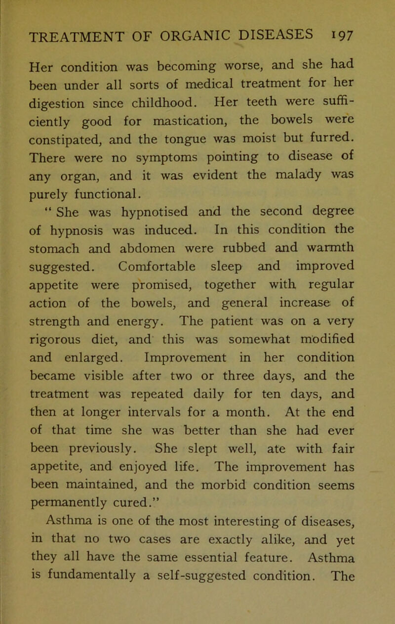 Her condition was becoming worse, and she had been under all sorts of medical treatment for her digestion since childhood. Her teeth were suffi- ciently good for mastication, the bowels were constipated, and the tongue was moist but furred. There were no symptoms pointing to disease of any organ, and it was evident the malady was purely functional. “ She was hypnotised and the second degree of hypnosis was induced. In this condition the stomach and abdomen were rubbed and warmth suggested. Comfortable sleep and improved appetite were promised, together with regular action of the bowels, and general increase of strength and energy. The patient was on a very rigorous diet, and this was somewhat modified and enlarged. Improvement in her condition became visible after two or three days, and the treatment was repeated daily for ten days, and then at longer intervals for a month. At the end of that time she was better than she had ever been previously. She slept well, ate with fair appetite, and enjoyed life. The improvement has been maintained, and the morbid condition seems permanently cured.” Asthma is one of the most interesting of diseases, in that no two cases are exactly alike, and yet they all have the same essential feature. Asthma is fundamentally a self-suggested condition. The