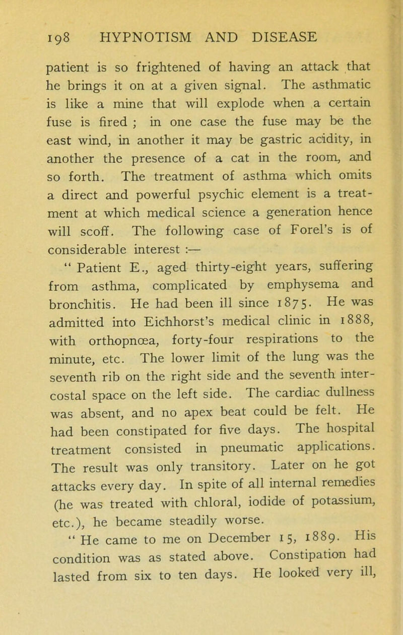 patient is so frightened of having an attack that he brings it on at a given signal. The asthmatic is like a mine that will explode when a certain fuse is fired ; in one case the fuse may be the east wind, in another it may be gastric acidity, in another the presence of a cat in the room, and so forth. The treatment of asthma which omits a direct and powerful psychic element is a treat- ment at which medical science a generation hence will scoff. The following case of Forel’s is of considerable interest :— “ Patient E., aged thirty-eight years, suffering from asthma, complicated by emphysema and bronchitis. He had been ill since 1875* ^-e was admitted into Eichhorst’s medical clinic in 1888, with orthopnoea, forty-four respirations to the minute, etc. The lower limit of the lung was the seventh rib on the right side and the seventh inter- costal space on the left side. The cardiac dullness was absent, and no apex beat could be felt. He had been constipated for five days. The hospital treatment consisted in pneumatic applications. The result was only transitory. Later on he got attacks every day. In spite of all internal remedies (he was treated with chloral, iodide of potassium, etc.), he became steadily worse. “ He came to me on December 15, 1889. His condition was as stated above. Constipation had lasted from six to ten days. He looked very ill,