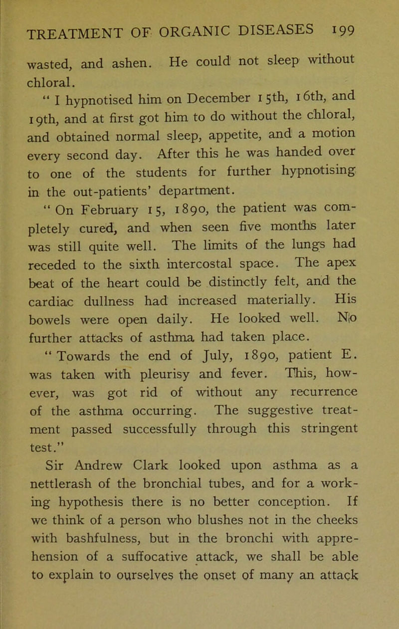 wasted, and ashen. He could not sleep without chloral. “ I hypnotised him on December 1 5th, 16th, and 19th, and at first got him to do without the chloral, and obtained normal sleep, appetite, and a motion every second day. After this he was handed over to one of the students for further hypnotising in the out-patients’ department. “On February 15, 1890, the patient was com- pletely cured, and when seen five months later was still quite well. The limits of the lungs had receded to the sixth intercostal space. The apex beat of the heart could be distinctly felt, and the cardiac dullness had increased materially. His bowels were open daily. He looked well. N;o further attacks of asthma had taken place. “Towards the end of July, 1890, patient E. was taken with pleurisy and fever. This, how- ever, was got rid of without any recurrence of the asthma occurring. The suggestive treat- ment passed successfully through this stringent test.” Sir Andrew Clark looked upon asthma as a nettlerash of the bronchial tubes, and for a work- ing hypothesis there is no better conception. If we think of a person who blushes not in the cheeks with bashfulness, but in the bronchi with appre- hension of a suffocative attack, we shall be able to explain to ourselves the onset of many an attack