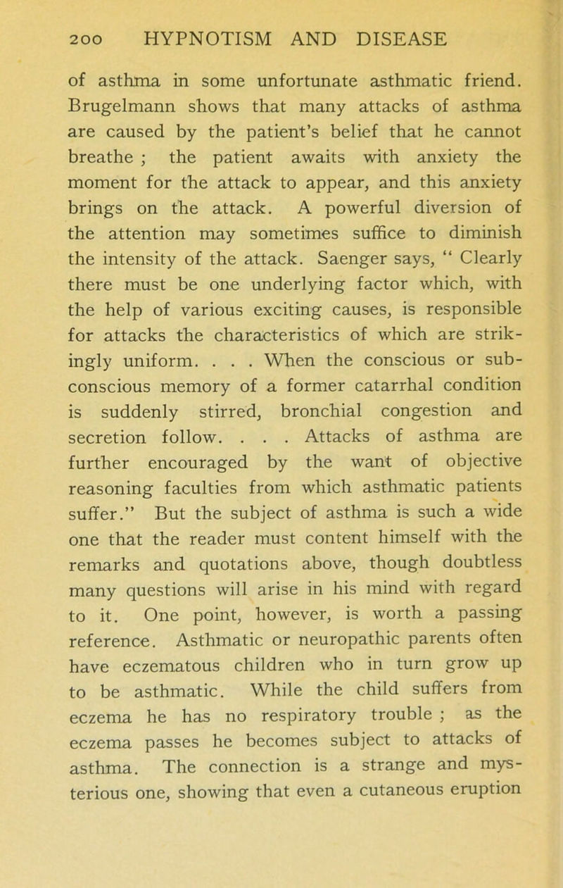 of asthma in some unfortunate asthmatic friend. Brugelmann shows that many attacks of asthma are caused by the patient’s belief that he cannot breathe ; the patient awaits with anxiety the moment for the attack to appear, and this anxiety brings on the attack. A powerful diversion of the attention may sometimes suffice to diminish the intensity of the attack. Saenger says, “ Clearly there must be one underlying factor which, with the help of various exciting causes, is responsible for attacks the characteristics of which are strik- ingly uniform. . . . When the conscious or sub- conscious memory of a former catarrhal condition is suddenly stirred, bronchial congestion and secretion follow. . . . Attacks of asthma are further encouraged by the want of objective reasoning faculties from which asthmatic patients suffer.” But the subject of asthma is such a wide one that the reader must content himself with the remarks and quotations above, though doubtless many questions will arise in his mind with regard to it. One point, however, is worth a passing reference. Asthmatic or neuropathic parents often have eczematous children who in turn grow up to be asthmatic. While the child suffers from eczema he has no respiratory trouble ; as the eczema passes he becomes subject to attacks of asthma. The connection is a strange and mys- terious one, showing that even a cutaneous eruption