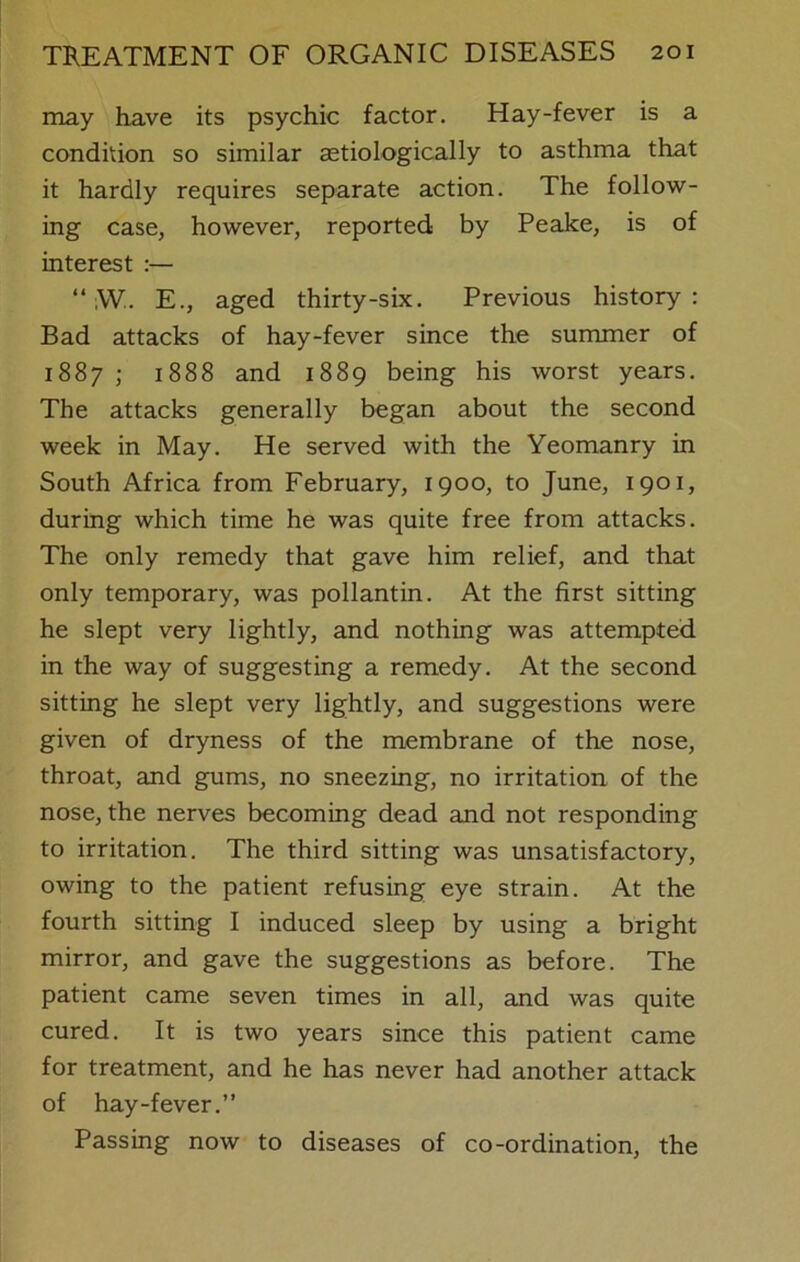 may have its psychic factor. Hay-fever is a condition so similar astiologically to asthma that it hardly requires separate action. The follow- ing case, however, reported by Peake, is of interest :— “ ,VV. E., aged thirty-six. Previous history: Bad attacks of hay-fever since the summer of 1887 ; 1888 and 1889 being his worst years. The attacks generally began about the second week in May. He served with the Yeomanry in South Africa from February, 1900, to June, 1901, during which time he was quite free from attacks. The only remedy that gave him relief, and that only temporary, was pollantin. At the first sitting he slept very lightly, and nothing was attempted in the way of suggesting a remedy. At the second sitting he slept very lightly, and suggestions were given of dryness of the membrane of the nose, throat, and gums, no sneezing, no irritation of the nose, the nerves becoming dead and not responding to irritation. The third sitting was unsatisfactory, owing to the patient refusing eye strain. At the fourth sitting I induced sleep by using a bright mirror, and gave the suggestions as before. The patient came seven times in all, and was quite cured. It is two years since this patient came for treatment, and he has never had another attack of hay-fever.” Passing now to diseases of co-ordination, the