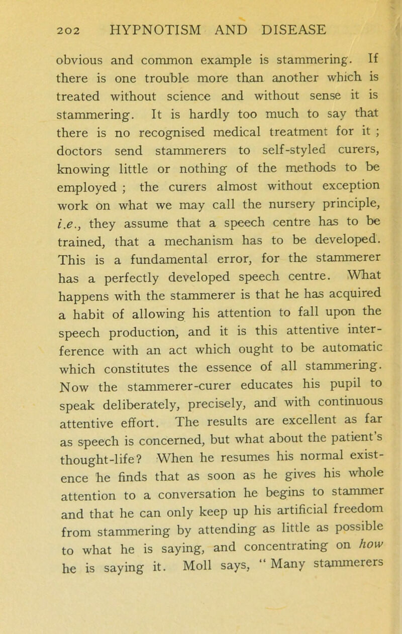 obvious and common example is stammering. If there is one trouble more than another which is treated without science and without sense it is stammering. It is hardly too much to say that there is no recognised medical treatment for it ; doctors send stammerers to self-styled curers, knowing little or nothing of the methods to be employed ; the curers almost without exception work on what we may call the nursery principle, i.e., they assume that a speech centre has to be trained, that a mechanism has to be developed. This is a fundamental error, for the stammerer has a perfectly developed speech centre. What happens with the stammerer is that he has acquired a habit of allowing his attention to fall upon the speech production, and it is this attentive inter- ference with an act which ought to be automatic which constitutes the essence of all stammering. Now the stammerer-curer educates his pupil to speak deliberately, precisely, and with continuous attentive effort. The results are excellent as far as speech is concerned, but what about the patient s thought-life? When he resumes his normal exist- ence he finds that as soon as he gives his whole attention to a conversation he begins to stammer and that he can only keep up his artificial freedom from stammering by attending as little as possible to what he is saying, and concentrating on how he is saying it. Moll says, “ Many stammerers