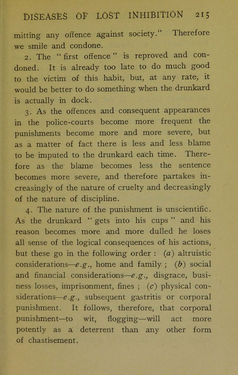 mitting any offence against society. Therefore we smile and condone. 2. The “first offence” is reproved and con- doned. It is already too late to do much good to the victim of this habit, but, at any rate, it would be better to do something when the drunkard is actually in dock. 3. As the offences and consequent appearances in the police-courts become more frequent the punishments become more and more severe, but as a matter of fact there is less and less blame to be imputed to the drunkard each time. There- fore as the blame becomes less the sentence becomes more severe, and therefore partakes in- creasingly of the nature of cruelty and decreasingly of the nature of discipline. 4. The nature of the punishment is unscientific. As the drunkard “ gets into his cups ” and his reason becomes more and more dulled he loses all sense of the logical consequences of his actions, but these go in the following order : (a) altruistic considerations—e.g., home and family ; (b) social and financial considerations—e.g., disgrace, busi- ness losses, imprisonment, fines ; (c) physical con- siderations—e.g., subsequent gastritis or corporal punishment. It follows, therefore, that corporal punishment—to wit, flogging—will act more potently as a deterrent than any other form of chastisement.