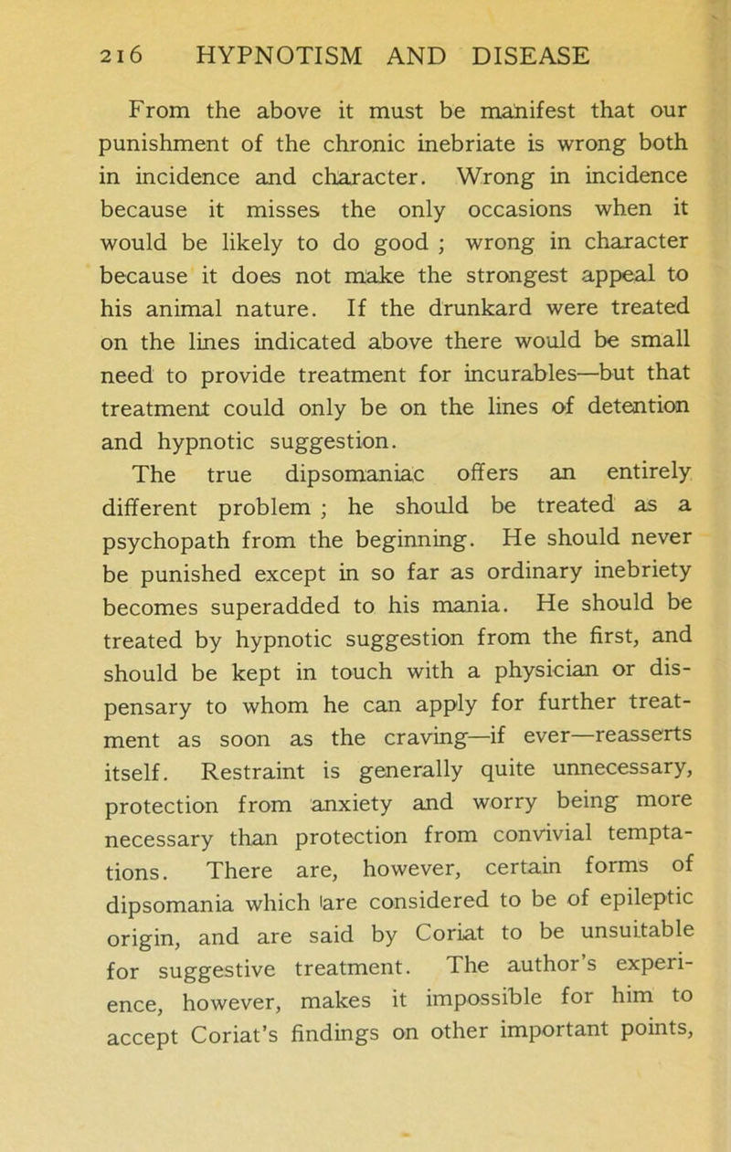 From the above it must be manifest that our punishment of the chronic inebriate is wrong both in incidence and character. Wrong in incidence because it misses the only occasions when it would be likely to do good ; wrong in character because it does not make the strongest appeal to his animal nature. If the drunkard were treated on the lines indicated above there would be small need to provide treatment for incurables—but that treatment could only be on the lines of detention and hypnotic suggestion. The true dipsomaniac offers an entirely different problem ; he should be treated as a psychopath from the beginning. He should never be punished except in so far as ordinary inebriety becomes superadded to his mania. He should be treated by hypnotic suggestion from the first, and should be kept in touch with a physician or dis- pensary to whom he can apply for further treat- ment as soon as the craving—if ever—reasserts itself. Restraint is generally quite unnecessary, protection from anxiety and worry being more necessary than protection from convivial tempta- tions. There are, however, certain forms of dipsomania which are considered to be of epileptic origin, and are said by Coriat to be unsuitable for suggestive treatment. The author’s experi- ence, however, makes it impossible for him to accept Coriat’s findings on other important points,