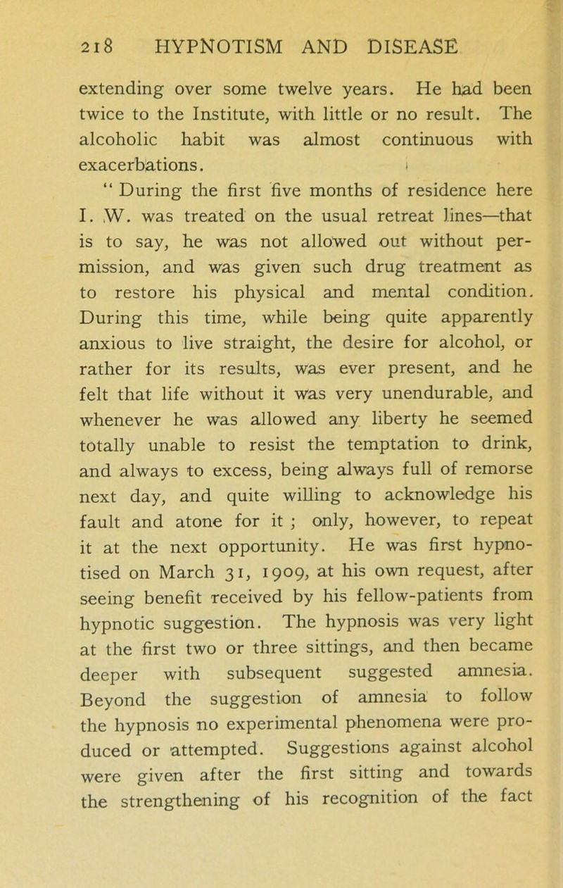 extending over some twelve years. He had been twice to the Institute, with little or no result. The alcoholic habit was almost continuous with exacerbations. i “ During the first five months of residence here I. ,W. was treated on the usual retreat lines—that is to say, he was not allowed out without per- mission, and was given such drug treatment as to restore his physical and mental condition. During this time, while being quite apparently anxious to live straight, the desire for alcohol, or rather for its results, was ever present, and he felt that life without it was very unendurable, and whenever he was allowed any liberty he seemed totally unable to resist the temptation to drink, and always to excess, being always full of remorse next day, and quite willing to acknowledge his fault and atone for it ; only, however, to repeat it at the next opportunity. He was first hypno- tised on March 31, 1909, at his own request, after seeing benefit received by his fellow-patients from hypnotic suggestion. The hypnosis was very light at the first two or three sittings, and then became deeper with subsequent suggested amnesia. Beyond the suggestion of amnesia to follow the hypnosis no experimental phenomena were pro- duced or attempted. Suggestions against alcohol were given after the first sitting and towards the strengthening of his recognition of the fact