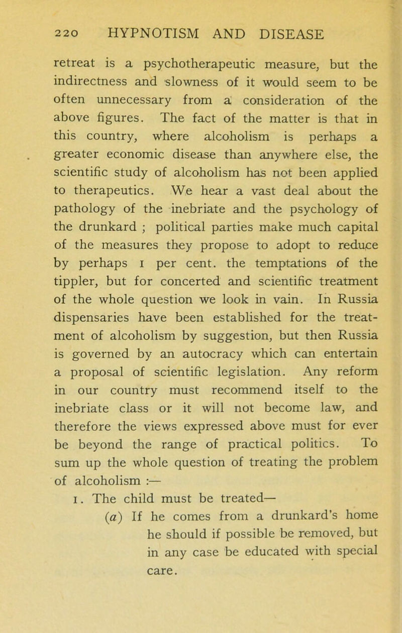 retreat is a psychotherapeutic measure, but the indirectness and slowness of it would seem to be often unnecessary from a consideration of the above figures. The fact of the matter is that in this country, where alcoholism is perhaps a greater economic disease than anywhere else, the scientific study of alcoholism has not been applied to therapeutics. We hear a vast deal about the pathology of the inebriate and the psychology of the drunkard ; political parties make much capital of the measures they propose to adopt to reduce by perhaps i per cent, the temptations of the tippler, but for concerted and scientific treatment of the whole question we look in vain. In Russia dispensaries have been established for the treat- ment of alcoholism by suggestion, but then Russia is governed by an autocracy which can entertain a proposal of scientific legislation. Any reform in our country must recommend itself to the inebriate class or it will not become law, and therefore the views expressed above must for ever be beyond the range of practical politics. To sum up the whole question of treating the problem of alcoholism :— i. The child must be treated— (a) If he comes from a drunkard’s home he should if possible be removed, but in any case be educated with special care.