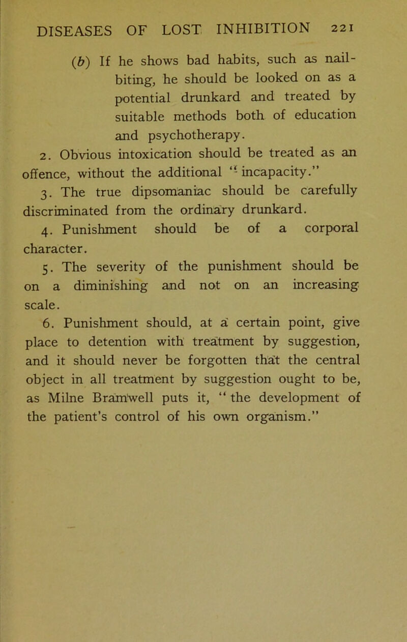 (b) If he shows bad habits, such as nail- biting, he should be looked on as a potential drunkard and treated by suitable methods both of education and psychotherapy. 2. Obvious intoxication should be treated as an offence, without the additional “ incapacity.” 3. The true dipsomaniac should be carefully discriminated from the ordinary drunkard. 4. Punishment should be of a corporal character. 5. The severity of the punishment should be on a diminishing and not on an increasing scale. 6. Punishment should, at z. certain point, give place to detention with treatment by suggestion, and it should never be forgotten tha:t the central object in all treatment by suggestion ought to be, as Milne Brantwell puts it, “ the development of the patient’s control of his own organism.”