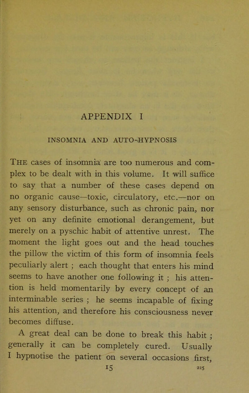 INSOMNIA AND AUTO-HYPNOSIS The cases of insomnia are too numerous and com- plex to be dealt with in this volume. It will suffice to say that a number of these cases depend on no organic cause—toxic, circulatory, etc.—nor on any sensory disturbance, such as chronic pain, nor yet on any definite emotional derangement, but merely on a pyschic habit of attentive unrest. The moment the light goes out and the head touches the pillow the victim of this form of insomnia feels peculiarly alert ; each thought that enters his mind seems to have another one following it ; his atten- tion is held momentarily by every concept of an interminable series ; he seems incapable of fixing his attention, and therefore his consciousness never becomes diffuse. A great deal can be done to break this habit ; generally it can be completely cured. Usually I hypnotise the patient on several occasions first,