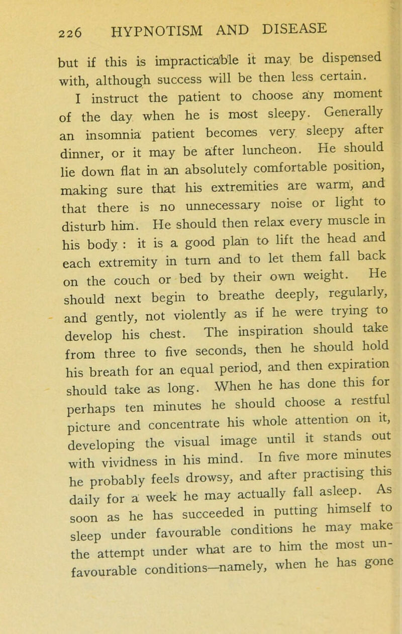 but if this is impracticable it may be dispensed with, although success will be then less certain. I instruct the patient to choose any moment of the day when he is most sleepy. Generally an insomnia patient becomes very sleepy after dinner, or it may be after luncheon. He should lie down flat in an absolutely comfortable position, making sure that his extremities are warm, and that there is no unnecessary noise or light to disturb him. He should then relax every muscle in his body : it is a good plan to lift the head and each extremity in turn and to let them fall back on the couch or bed by their own weight. He should next begin to breathe deeply, regularly, and gently, not violently as if he were trying to develop his chest. The inspiration should take from three to five seconds, then he should hold his breath for an equal period, and then expiration should take as long. When he has done this for perhaps ten minutes he should choose a restful picture and concentrate his whole attention on it, developing the visual image until it stands out with vividness in his mind. In five more minutes he probably feels drowsy, and after practising t s daily for a week he may actually fall asleep. s soon as he has succeeded in putting himself to sleep under favourable conditions he may make the attempt under what are to him the most un- favourable conditions-namely, when he has gone