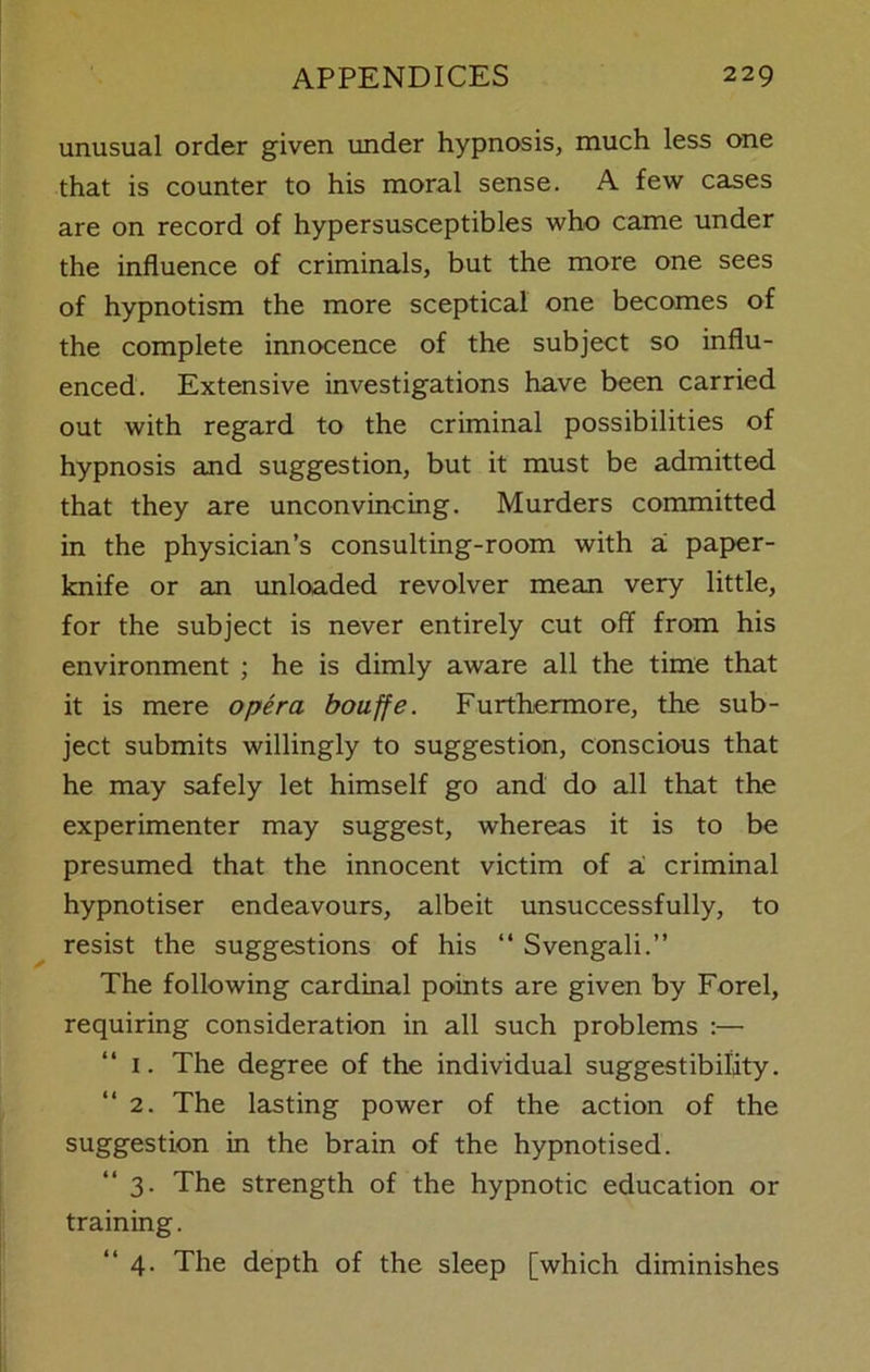 unusual order given under hypnosis, much less one that is counter to his moral sense. A few cases are on record of hypersusceptibles who came under the influence of criminals, but the more one sees of hypnotism the more sceptical one becomes of the complete innocence of the subject so influ- enced. Extensive investigations have been carried out with regard to the criminal possibilities of hypnosis and suggestion, but it must be admitted that they are unconvincing. Murders committed in the physician’s consulting-room with ai paper- knife or an unloaded revolver mean very little, for the subject is never entirely cut off from his environment ; he is dimly aware all the time that it is mere opera bouffe. Furthermore, the sub- ject submits willingly to suggestion, conscious that he may safely let himself go and do all that the experimenter may suggest, whereas it is to be presumed that the innocent victim of a criminal hypnotiser endeavours, albeit unsuccessfully, to resist the suggestions of his “ Svengali.” The following cardinal points are given by Forel, requiring consideration in all such problems :— 1. The degree of the individual suggestibility. “2. The lasting power of the action of the suggestion in the brain of the hypnotised. “3. The strength of the hypnotic education or training. “4. The depth of the sleep [which diminishes