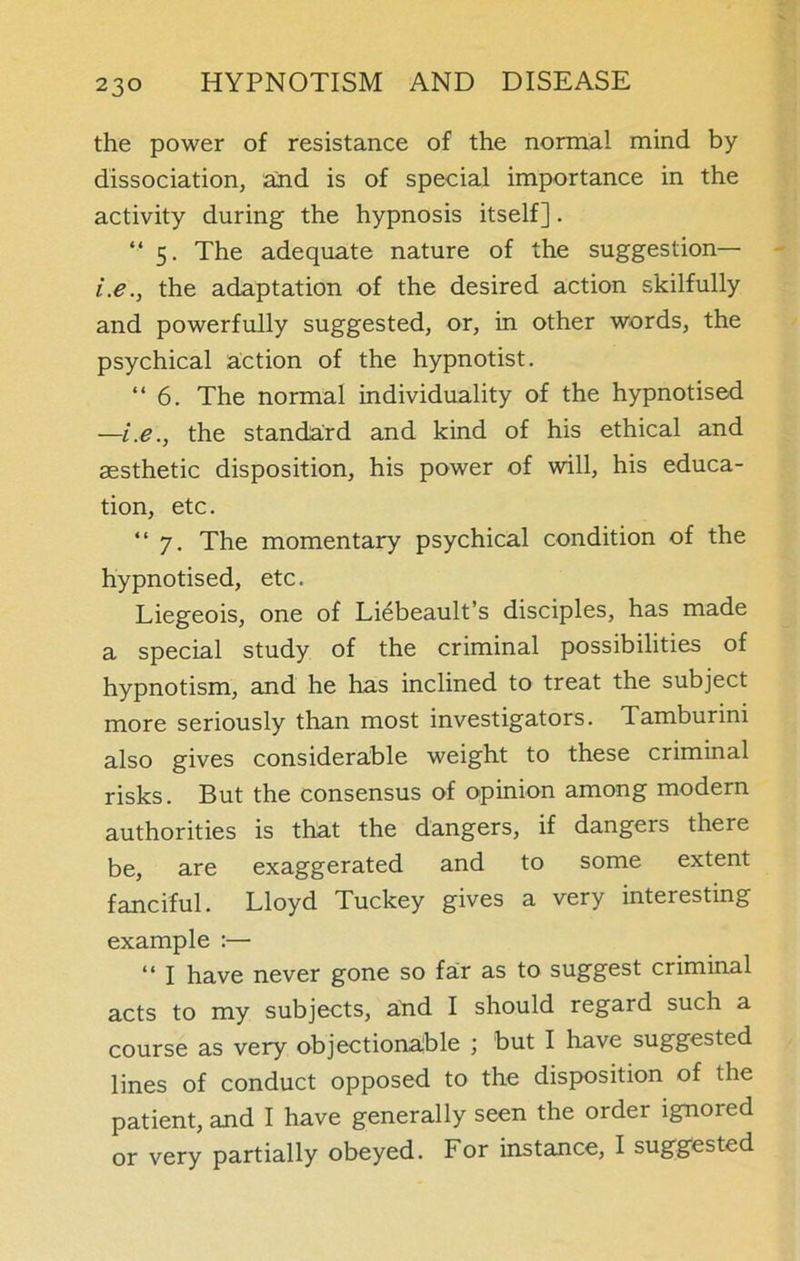 the power of resistance of the normal mind by dissociation, and is of special importance in the activity during the hypnosis itself]. “ 5. The adequate nature of the suggestion— i.e., the adaptation of the desired action skilfully and powerfully suggested, or, in other words, the psychical action of the hypnotist. “6. The normal individuality of the hypnotised —i.e., the standard and kind of his ethical and aesthetic disposition, his power of will, his educa- tion, etc. “7. The momentary psychical condition of the hypnotised, etc. Liegeois, one of Liebeault’s disciples, has made a special study of the criminal possibilities of hypnotism, and he has inclined to treat the subject more seriously than most investigators. Tamburini also gives considerable weight to these criminal risks. But the consensus of opinion among modern authorities is that the dangers, if dangers there be, are exaggerated and to some extent fanciful. Lloyd Tuckey gives a very interesting example :— “ 1 have never gone so far as to suggest criminal acts to my subjects, dnd I should regard such a course as very objectionable ; but I have suggested lines of conduct opposed to the disposition of the patient, and I have generally seen the order ignored or very partially obeyed. For instance, I suggested