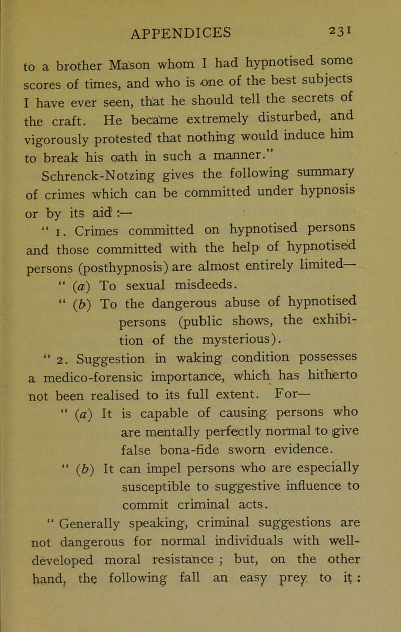 to a brother Mason whom I had hypnotised some scores of times, and who is one of the best subjects I have ever seen, that he should tell the secrets of the craft. He became extremely disturbed, and vigorously protested that nothing would induce him to break his oath in such a manner.” Schrenck-Notzing gives the following summary of crimes which can be committed under hypnosis or by its aid1:— “ 1. Crimes committed on hypnotised persons and those committed with the help of hypnotised persons (posthypnosis) are almost entirely limited “ (a) To sexual misdeeds. “ (b) To the dangerous abuse of hypnotised persons (public shows, the exhibi- tion of the mysterious). “ 2. Suggestion in waking condition possesses a medico-forensic importance, which has hitherto not been realised to its full extent. For— “ (a) It is capable of causing persons who are mentally perfectly normal to give false bona-fide sworn evidence. “ (b) It can impel persons who are especially susceptible to suggestive influence to commit criminal acts. “ Generally speaking, criminal suggestions are not dangerous for normal individuals with well- developed moral resistance ; but, on the other hand, the following fall an easy prey to if :