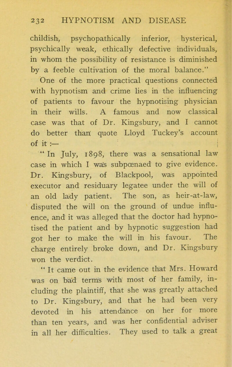 childish, psychopathically inferior, hysterical, psychically weak, ethically defective individuals, in whom the possibility of resistance is diminished by a feeble cultivation of the moral balance.” One of the more practical questions connected with hypnotism and crime lies in the influencing of patients to favour the hypnotising physician in their wills. A famous and now classical case was that of Dr. Kingsbury, and I cannot do better than; quote Lloyd Tuckey’s account of it :— “ In July, 1898, there was a sensational law case in which I wa]s subpoenaed to give evidence. Dr. Kingsbury, of Blackpool, was appointed executor and residuary legatee under the will of an old lady patient. The son, as heir-at-law, disputed the will on the ground of undue influ- ence, and it was alleged that the doctor had hypno- tised the patient and by hypnotic suggestion had got her to make the will in his favour. The charge entirely broke down, and Dr. Kingsbury won the verdict. “ It came out in the evidence that Mrs. Howard was on bad terms with most of her family, in- cluding the plaintiff, that she was greatly attached to Dr. Kingsbury, and that he had been very devoted in his attendance on her for more than ten years, and was her confidential adviser in all her difficulties. They used to talk a great
