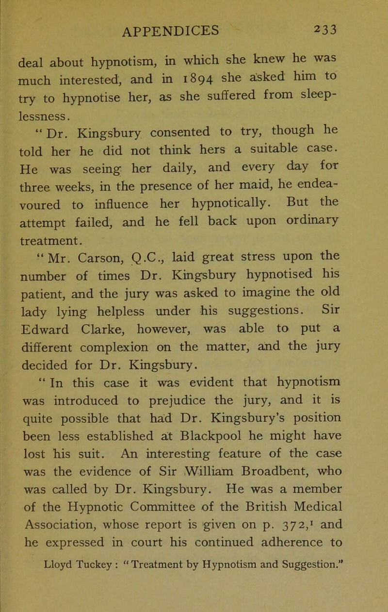 deal about hypnotism, in which she knew he was much interested, and in 1894 she asked him to try to hypnotise her, as she suffered from sleep- lessness. “ Dr. Kingsbury consented to try, though he told her he did not think hers a suitable case. He was seeing her daily, and every day for three weeks, in the presence of her maid, he endea- voured to influence her hypnotically. But the attempt failed, and he fell back upon ordinary treatment. “Mr. Carson, Q.C., laid great stress upon the number of times Dr. Kingsbury hypnotised his patient, and the jury was asked to imagine the old lady lying helpless under his suggestions. Sir Edward Clarke, however, was able to put a different complexion on the matter, and the jury decided for Dr. Kingsbury. “ In this case it was evident that hypnotism was introduced to prejudice the jury, and it is quite possible that had Dr. Kingsbury’s position been less established at Blackpool he might have lost his suit. An interesting feature of the case was the evidence of Sir William Broadbent, who was called by Dr. Kingsbury. He was a member of the Hypnotic Committee of the British Medical Association, whose report is given on p. 372,1 and he expressed in court his continued adherence to Lloyd Tuckey : “Treatment by Hypnotism and Suggestion.”