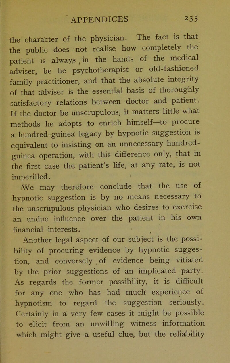 the character of the physician. The fact is that the public does not realise how completely the patient is always , in the hands of the medical adviser, be he psychotherapist or old-fashioned family practitioner, and that the absolute integrity of that adviser is the essential basis of thoroughly satisfactory relations between doctor and patient. If the doctor be unscrupulous, it matters little what methods he adopts to enrich himself—to procure a hundred-guinea legacy by hypnotic suggestion is equivalent to insisting on an unnecessary hundred- guinea operation, with this difference only, that in the first case the patient’s life, at any rate, is not imperilled. ,We may therefore conclude that the use of hypnotic suggestion is by no means necessary to the unscrupulous physician who desires to exercise an undue influence over the patient in his own financial interests. t • Another legal aspect of our subject is the possi- bility of procuring evidence by hypnotic sugges- tion, and conversely of evidence being vitiated by the prior suggestions of an implicated party. As regards the former possibility, it is difficult for any one who has had much experience of hypnotism to regard the suggestion seriously. Certainly in a very few cases it might be possible to elicit from an unwilling witness information which might give a useful clue, but the reliability