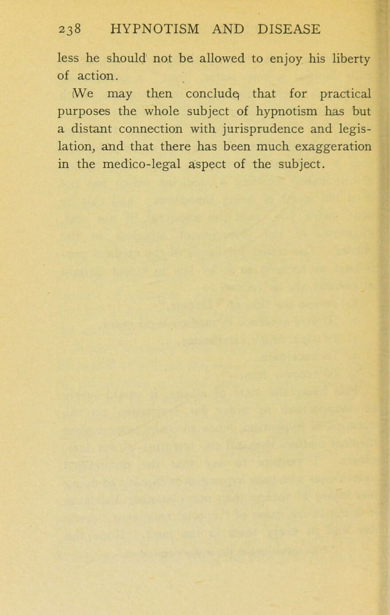 less he should not be allowed to enjoy his liberty of action. (We may then conclude) that for practical purposes the whole subject of hypnotism has but a distant connection with jurisprudence and legis- lation, and that there has been much exaggeration in the medico-legal aspect of the subject.