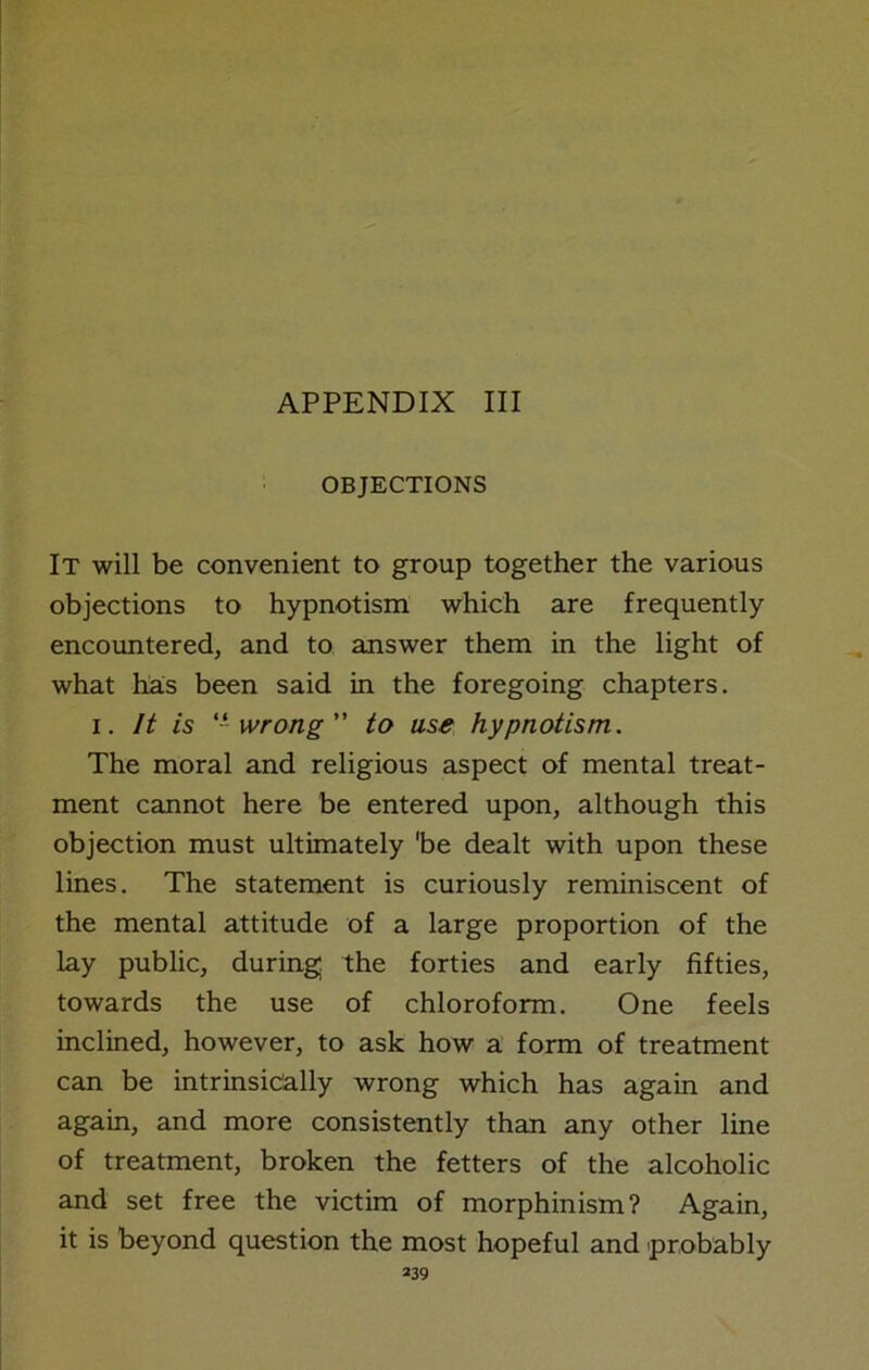 OBJECTIONS It will be convenient to group together the various objections to hypnotism which are frequently encountered, and to answer them in the light of what has been said in the foregoing chapters, i. It is ‘-‘ wrong” to use hypnotism. The moral and religious aspect of mental treat- ment cannot here be entered upon, although this objection must ultimately 'be dealt with upon these lines. The statement is curiously reminiscent of the mental attitude of a large proportion of the lay public, during the forties and early fifties, towards the use of chloroform. One feels inclined, however, to ask how a form of treatment can be intrinsically wrong which has again and again, and more consistently than any other line of treatment, broken the fetters of the alcoholic and set free the victim of morphinism? Again, it is beyond question the most hopeful and probably