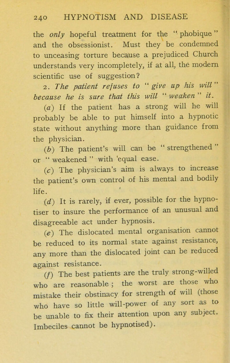 the only hopeful treatment for the “ phobique ” and the obsessionist. Must they be condemned to unceasing torture because a prejudiced Church understands very incompletely, if at all, the modern scientific use of suggestion? 2. The patient refuses to “ give up his will ” because he is sure that this will “ weaken ” it. {a) If the patient has a strong will he will probably be able to put himself into a hypnotic state without anything more than guidance from the physician. (b) The patient’s will can be “ strengthened ” or “ weakened ” with 'equal ease. (c) The physician’s aim is always to increase the patient’s own control of his mental and bodily life. (d) It is rarely, if ever, possible for the hypno- tiser to insure the performance of an unusual and disagreeable act under hypnosis. (e) The dislocated mental organisation cannot be reduced to its normal state against resistance, any more than the dislocated joint can be reduced against resistance. (/) The best patients are the truly strong-willed who are reasonable; the worst are those who mistake their obstinacy for strength of will (those who have so little will-power of any sort as to be unable to fix their attention upon any subject. Imbeciles cannot be hypnotised).
