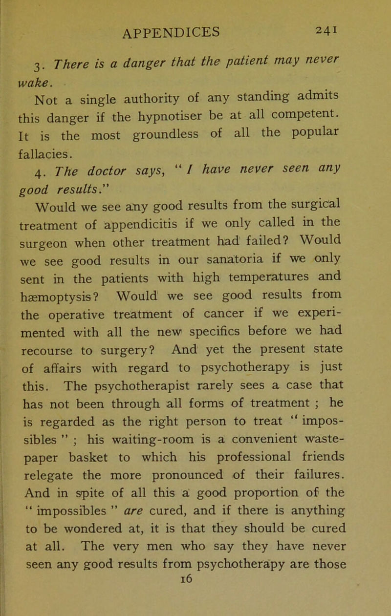 3. There is a danger that the patient may never wake. Not a single authority of any standing admits this danger if the hypnotiser be at all competent. It is the most groundless of all the popular fallacies. 4. The doctor says, “ / have never seen any good results. Would we see any good results from the surgical treatment of appendicitis if we only called in the surgeon when other treatment had failed? Would we see good results in our sanatoria if we only sent in the patients with high temperatures and haemoptysis? Would we see good results from the operative treatment of cancer if we experi- mented with all the new specifics before we had recourse to surgery? And yet the present state of affairs with regard to psychotherapy is just this. The psychotherapist rarely sees a case that has not been through all forms of treatment ; he is regarded as the right person to treat “ impos- sibles ” ; his waiting-room is a convenient waste- paper basket to which his professional friends relegate the more pronounced of their failures. And in spite of all this a good proportion of the “ impossibles ” are cured, and if there is anything to be wondered at, it is that they should be cured at all. The very men who say they have never seen any good results from psychotherapy are those 16