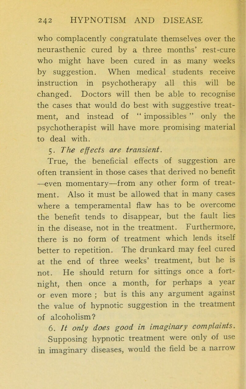 who complacently congratulate themselves over the neurasthenic cured by a three months’ rest-cure who might have been cured in as many weeks by suggestion. When medical students receive instruction in psychotherapy all this will be changed. Doctors will then be able to recognise the cases that would do best with suggestive treat- ment, and instead of “ impossibles ” only the psychotherapist will have more promising material to deal with. 5. The effects are transient. True, the beneficial effects of suggestion are often transient in those cases that derived no benefit —even momentary—from any other form of treat- ment. Also it must be allowed that in many cases where a temperamental flaw has to be overcome the benefit tends to disappear, but the fault lies in the disease, not in the treatment. Furthermore, there is no form of treatment which lends itself better to repetition. The drunkard may feel cured at the end of three weeks’ treatment, but he is not. He should return for sittings once a fort- night, then once a month, for perhaps a year or even more ; but is this any argument against the value of hypnotic suggestion in the treatment of alcoholism? 6. It only does good in imaginary complaints. Supposing hypnotic treatment were only of use in imaginary diseases, would the field be a narrow