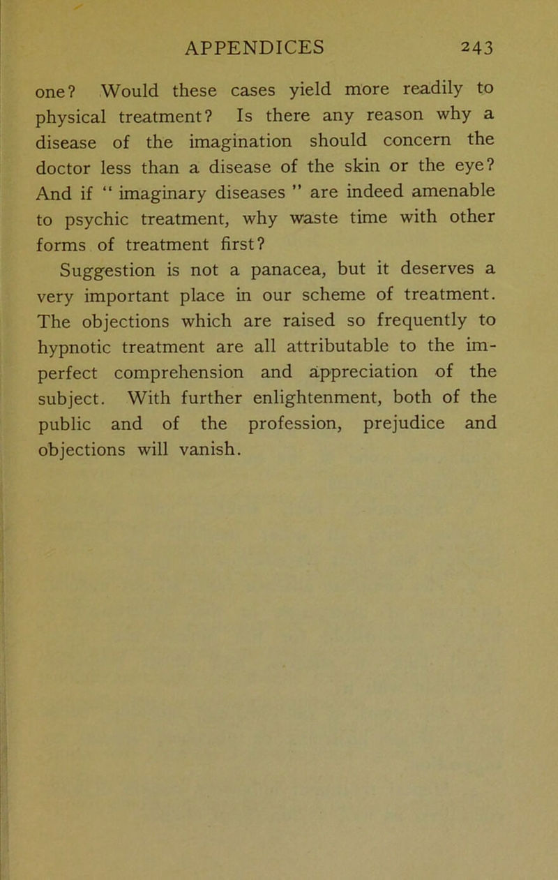one? Would these cases yield more readily to physical treatment? Is there any reason why a disease of the imagination should concern the doctor less than a disease of the skin or the eye? And if “ imaginary diseases ” are indeed amenable to psychic treatment, why waste time with other forms of treatment first? Suggestion is not a panacea, but it deserves a very important place in our scheme of treatment. The objections which are raised so frequently to hypnotic treatment are all attributable to the im- perfect comprehension and appreciation of the subject. With further enlightenment, both of the public and of the profession, prejudice and objections will vanish.