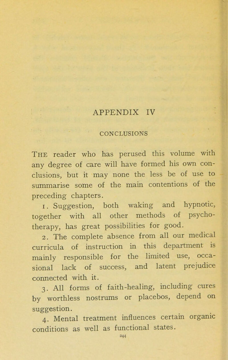 CONCLUSIONS The reader who has perused this volume with any degree of care will have formed his own con- clusions, but it may none the less be of use to summarise some of the main contentions of the preceding chapters. 1. Suggestion, both waking and hypnotic, together with all other methods of psycho- therapy, has great possibilities for good. 2. The complete absence from all our medical curricula of instruction in this department is mainly responsible for the limited use, occa- sional lack of success, and latent prejudice connected with it. 3. All forms of faith-healing, including cures by worthless nostrums or placebos, depend on suggestion. 4. Mental treatment influences certain organic conditions as well as functional states.