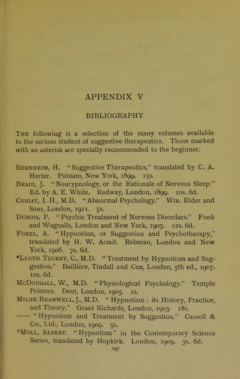 BIBLIOGRAPHY The following is a selection of the many volumes available to the serious student of suggestive therapeutics. Those marked with an asterisk are specially recommended to the beginner. Bernheim, H. “ Suggestive Therapeutics,” translated by C. A. Herter. Putnam, New York, 1899. 15s. Braid, ]. “Neurypnology, or the Rationale of Nervous Sleep.” Ed. by A. E. White. Redway, London, 1899. 10s. 6d. Coriat, I. H., M.D. “Abnormal Psychology.” Wm. Rider and Sons, London, 1911. 5s. Dubois, P. “ Psychic Treatment of Nervous Disorders.” Funk and Wagnalls, London and New York, 1905. 12s. 6d. Forel, A. “ Hypnotism, or Suggestion and Psychotherapy,” translated by H. W. Armit. Rebman, London and New York, 1906. 7s. 6d. *Lloyd Tuckey, C., M.D. “ Treatment by Hypnotism and Sug- gestion.” Bailliere, Tindall and Cox, London, 5th ed., 1907. 10s. 6d. McDougall, W., M.D. “ Physiological Psychology.” Temple Primers. Dent, London, 1905. is. Milne Bramwell, }., M.D. “ Hypnotism : its History, Practice, and Theory.” Grant Richards, London, 1903. 18s. “ Hypnotism and Treatment by Suggestion.” Cassell & Co., Ltd., London, 1909. 5s, *Moll, Albert. “Hypnotism in the Contemporary Science Series, translated by Hopkirk. London, 1909. 3s. 6d.