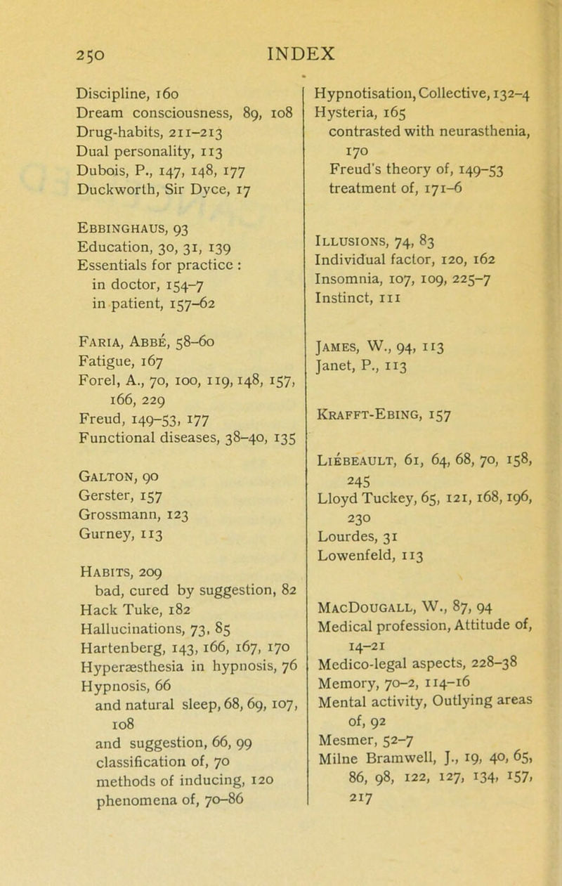 Discipline, 160 Dream consciousness, 89, 108 Drug-habits, 211-213 Dual personality, 113 Dubois, P., 147, 148, 177 Duckworth, Sir Dyce, 17 Ebbinghaus, 93 Education, 30, 31, 139 Essentials for practice: in doctor, 154-7 in patient, 157-62 Faria, Abbe, 58-60 Fatigue, 167 Forel, A., 70, 100, 119,148, 157, 166, 229 Freud, 149-53. J77 Functional diseases, 38-40, 135 Galton, 90 Gerster, 157 Grossmann, 123 Gurney, 113 Habits, 209 bad, cured by suggestion, 82 Hack Tuke, 182 Hallucinations, 73, 85 Hartenberg, 143, 166, 167, 170 Hyperaesthesia in hypnosis, 76 Hypnosis, 66 and natural sleep, 68, 69, 107, 108 and suggestion, 66, 99 classification of, 70 methods of inducing, 120 phenomena of, 70-86 Hypnotisation, Collective, 132-4 Hysteria, 165 contrasted with neurasthenia, 170 Freud's theory of, 149-53 treatment of, 171-6 Illusions, 74, 83 Individual factor, 120, 162 Insomnia, 107, 109, 225-7 Instinct, in James, W., 94, 113 Janet, P., 113 Krafft-Ebing, 157 Liebeault, 61, 64, 68, 70, 158, 245 Lloyd Tuckey, 65, 121, 168,196, 230 Lourdes, 31 Lowenfeld, 113 MacDougall, W., 87, 94 Medical profession, Attitude of, 14-21 Medico-legal aspects, 228-38 Memory, 70-2, 114-16 Mental activity, Outlying areas of, 92 Mesmer, 52-7 Milne Bramwell, J., 19, 40, 65, 86, 98, 122, 127, 134, 157, 217