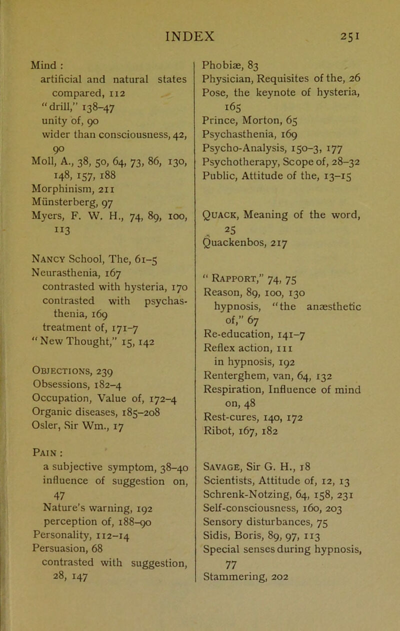 Mind : artificial and natural states compared, 112  drill,’’ 138-47 unity of, 90 wider than consciousness, 42, 90 Moll, A., 38, 50, 64, 73, 86, 130, 148, 157, 188 Morphinism, 211 Miinsterberg, 97 Myers, F. W. H., 74, 89, 100, 113 Nancy School, The, 61-5 Neurasthenia, 167 contrasted with hysteria, 170 contrasted with psychas- thenia, 169 treatment of, 171-7 “ New Thought,” 15,142 Objections, 239 Obsessions, 182-4 Occupation, Value of, 172-4 Organic diseases, 185-208 Osier, Sir Wm., 17 Pain : a subjective symptom, 38-40 influence of suggestion on, 47 Nature’s warning, 192 perception of, 188-90 Personality, x 12-14 Persuasion, 68 contrasted with suggestion, 28, 147 Phobiae, 83 Physician, Requisites of the, 26 Pose, the keynote of hysteria, 165 Prince, Morton, 65 Psychasthenia, 169 Psycho-Analysis, 150-3, 177 Psychotherapy, Scope of, 28-32 Public, Attitude of the, 13-15 Quack, Meaning of the word, , 25 Quackenbos, 217 “ Rapport,” 74, 75 Reason, 89, 100, 130 hypnosis, the anaesthetic of,” 67 Re-education, 141-7 Reflex action, 111 in hypnosis, 192 Renterghem, van, 64, 132 Respiration, Influence of mind on, 48 Rest-cures, 140, 172 Ribot, 167, 182 Savage, Sir G. H., 18 Scientists, Attitude of, 12, 13 Schrenk-Notzing, 64, 158, 231 Self-consciousness, 160, 203 Sensory disturbances, 75 Sidis, Boris, 89, 97, 113 Special senses during hypnosis, 77 Stammering, 202