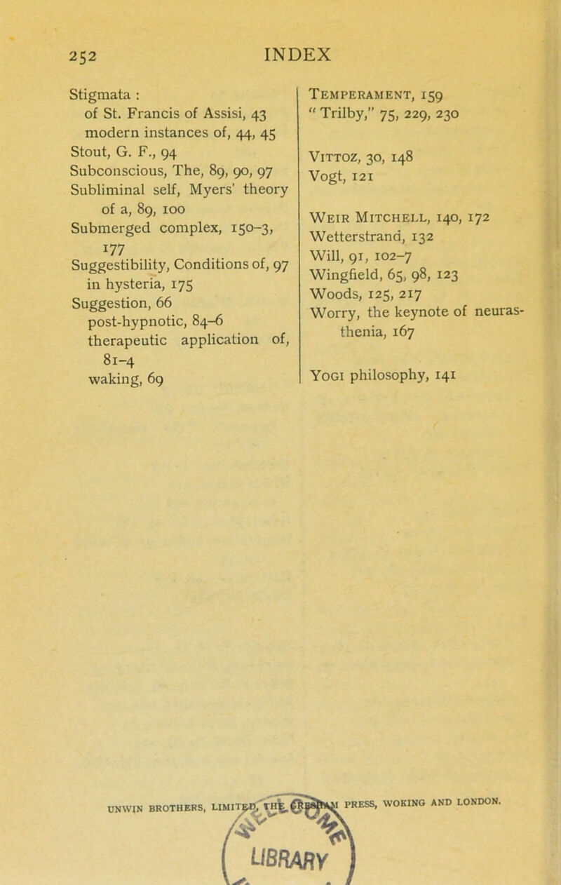 Stigmata : of St. Francis of Assisi, 43 modern instances of, 44, 45 Stout, G. F., 94 Subconscious, The, 89, 90, 97 Subliminal self, Myers’ theory of a, 89, 100 Submerged complex, 150-3, 177 Suggestibility, Conditions of, 97 in hysteria, 175 Suggestion, 66 post-hypnotic, 84-6 therapeutic application of, 81-4 waking, 69 Temperament, 159  Trilby,” 75, 229, 230 VlTTOZ, 30, 148 Vogt, 121 Weir Mitchell, 140, 172 Wetterstrana, 132 Will, 91, 102-7 Wingfield, 65, 98, 123 Woods, 125, 217 Worry, the keynote of neuras- thenia, 167 Yogi philosophy, 141 UNWIN BROTHERS, LIMITED/Vh^, @B^SM PRESS. WOKING AND LONDON | library J