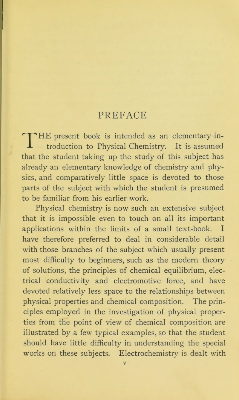 PREFACE HE present book is intended as an elementary in- troduction to Physical Chemistry. It is assumed that the student taking up the study of this subject has already an elementary knowledge of chemistry and phy- sics, and comparatively little space is devoted to those parts of the subject with which the student is presumed to be familiar from his earlier work. Physical chemistry is now such an extensive subject that it is impossible even to touch on all its important applications within the limits of a small text-book. I have therefore preferred to deal in considerable detail with those branches of the subject which usually present most difficulty to beginners, such as the modern theory of solutions, the principles of chemical equilibrium, elec- trical conductivity and electromotive force, and have devoted relatively less space to the relationships between physical properties and chemical composition. The prin- ciples employed in the investigation of physical proper- ties from the point of view of chemical composition are illustrated by a few typical examples, so that the student should have little difficulty in understanding the special works on these subjects. Electrochemistry is dealt with