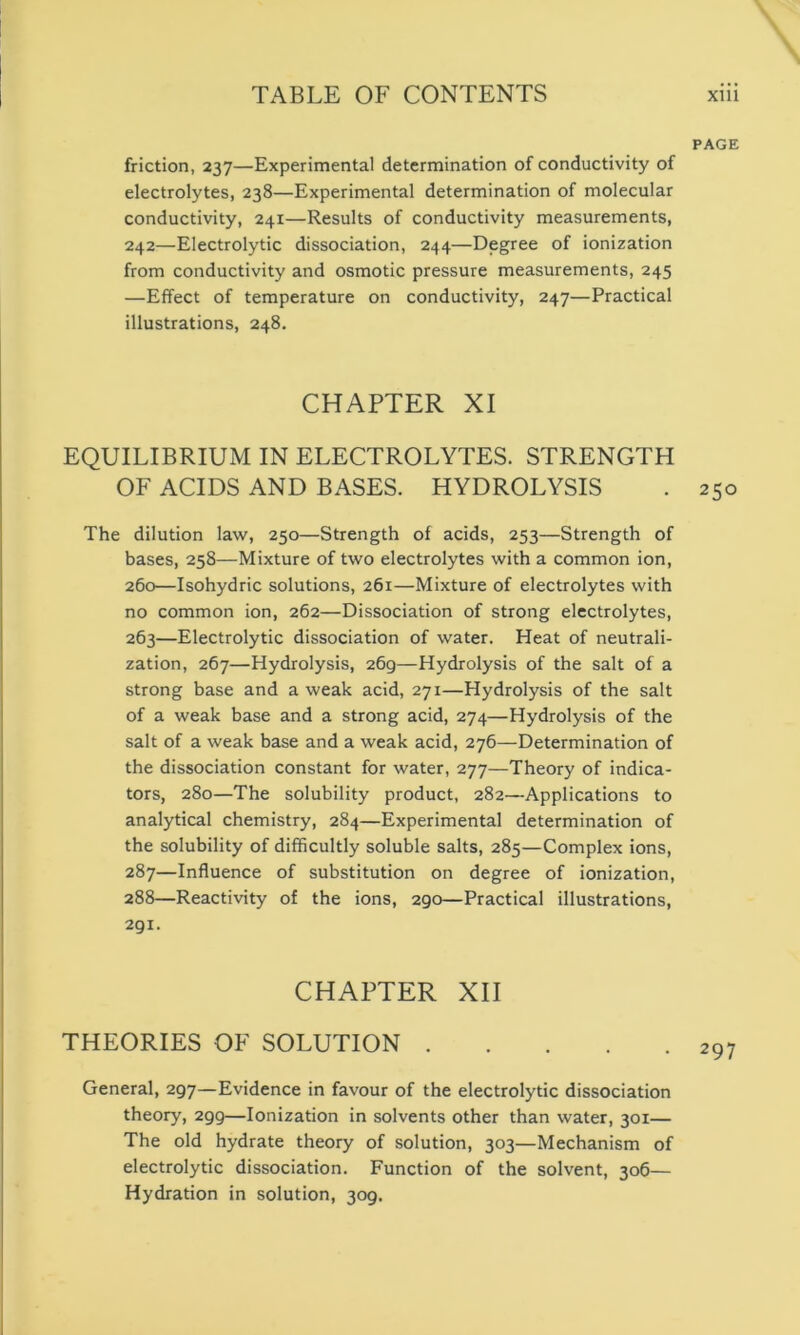 PAGE friction, 237—Experimental determination of conductivity of electrolytes, 238—Experimental determination of molecular conductivity, 241—Results of conductivity measurements, 242—Electrolytic dissociation, 244—Degree of ionization from conductivity and osmotic pressure measurements, 245 —Effect of temperature on conductivity, 247—Practical illustrations, 248. CHAPTER XI EQUILIBRIUM IN ELECTROLYTES. STRENGTH OF ACIDS AND BASES. HYDROLYSIS . 250 The dilution law, 250—Strength of acids, 253—Strength of bases, 258—Mixture of two electrolytes with a common ion, 260—Isohydric solutions, 261—Mixture of electrolytes with no common ion, 262—Dissociation of strong electrolytes, 263—Electrolytic dissociation of water. Heat of neutrali- zation, 267—Hydrolysis, 269—Hydrolysis of the salt of a strong base and a weak acid, 271—Hydrolysis of the salt of a weak base and a strong acid, 274—Hydrolysis of the salt of a weak base and a weak acid, 276—Determination of the dissociation constant for water, 277—Theory of indica- tors, 280—The solubility product, 282—Applications to analytical chemistry, 284—Experimental determination of the solubility of difficultly soluble salts, 285—Complex ions, 287— Influence of substitution on degree of ionization, 288— Reactivity of the ions, 290—Practical illustrations, 291. CHAPTER XII THEORIES OF SOLUTION 297 General, 297—Evidence in favour of the electrolytic dissociation theory, 299—Ionization in solvents other than water, 301— The old hydrate theory of solution, 303—Mechanism of electrolytic dissociation. Function of the solvent, 306— Hydration in solution, 309.
