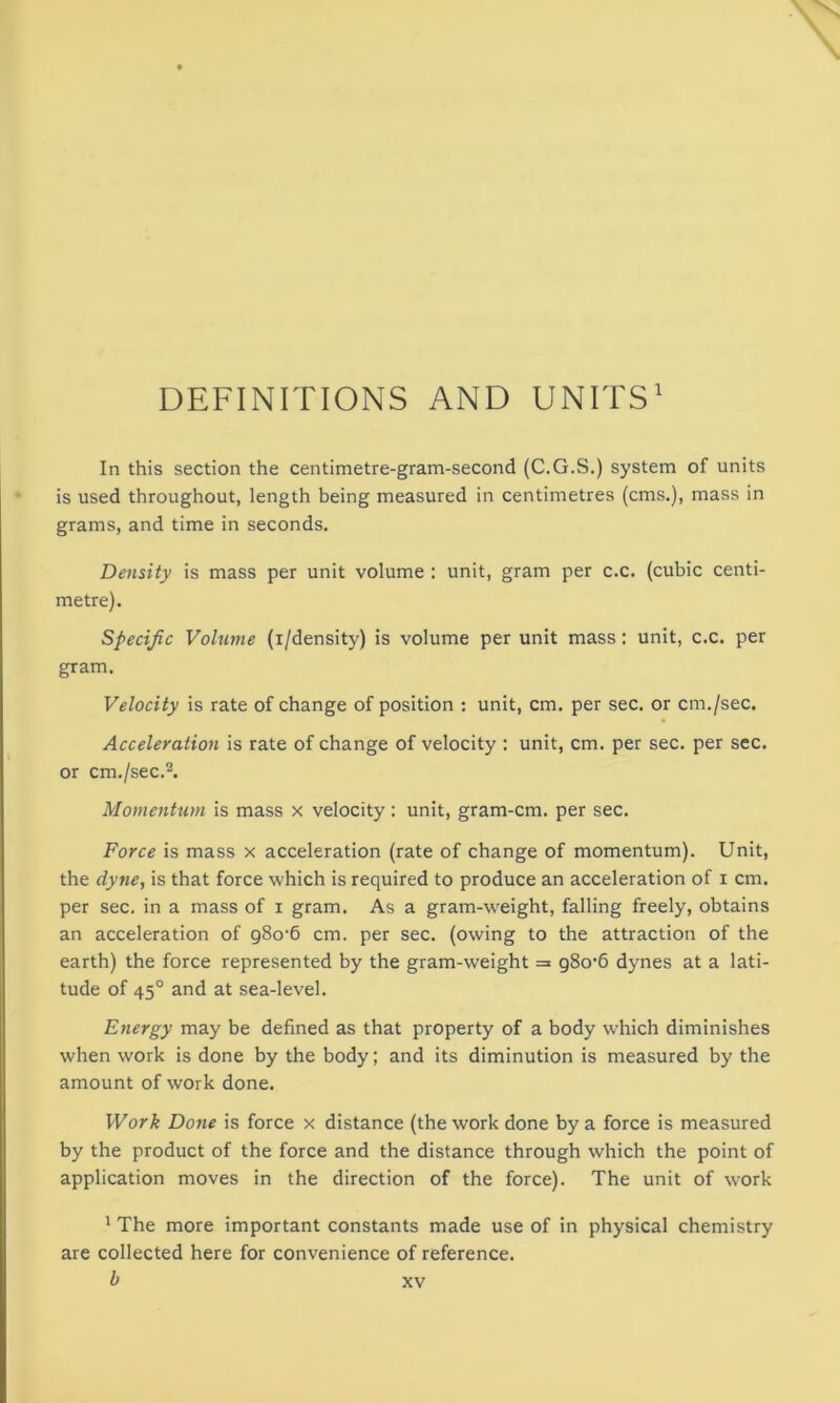 DEFINITIONS AND UNITS1 In this section the centimetre-gram-second (C.G.S.) system of units is used throughout, length being measured in centimetres (cms.), mass in grams, and time in seconds. Density is mass per unit volume : unit, gram per c.c. (cubic centi- metre). Specific Volume (i/density) is volume per unit mass: unit, c.c. per gram. Velocity is rate of change of position : unit, cm. per sec. or cm./sec. Acceleration is rate of change of velocity : unit, cm. per sec. per sec. or cm./sec.2. Momentum is mass x velocity: unit, gram-cm. per sec. Force is mass x acceleration (rate of change of momentum). Unit, the dyne, is that force which is required to produce an acceleration of i cm. per sec. in a mass of i gram. As a gram-weight, falling freely, obtains an acceleration of 980*6 cm. per sec. (owing to the attraction of the earth) the force represented by the gram-weight = 980*6 dynes at a lati- tude of 450 and at sea-level. Energy may be defined as that property of a body which diminishes when work is done by the body; and its diminution is measured by the amount of work done. Work Done is force x distance (the work done by a force is measured by the product of the force and the distance through which the point of application moves in the direction of the force). The unit of work 1 The more important constants made use of in physical chemistry are collected here for convenience of reference.